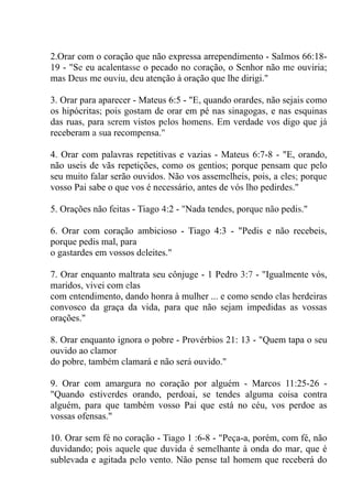 2.Orar com o coração que não expressa arrependimento - Salmos 66:18-
19 - "Se eu acalentasse o pecado no coração, o Senhor não me ouviria;
mas Deus me ouviu, deu atenção à oração que lhe dirigi."
3. Orar para aparecer - Mateus 6:5 - "E, quando orardes, não sejais como
os hipócritas; pois gostam de orar em pé nas sinagogas, e nas esquinas
das ruas, para serem vistos pelos homens. Em verdade vos digo que já
receberam a sua recompensa."
4. Orar com palavras repetitivas e vazias - Mateus 6:7-8 - "E, orando,
não useis de vãs repetições, como os gentios; porque pensam que pelo
seu muito falar serão ouvidos. Não vos assemelheis, pois, a eles; porque
vosso Pai sabe o que vos é necessário, antes de vós lho pedirdes."
5. Orações não feitas - Tiago 4:2 - "Nada tendes, porque não pedis."
6. Orar com coração ambicioso - Tiago 4:3 - "Pedis e não recebeis,
porque pedis mal, para
o gastardes em vossos deleites."
7. Orar enquanto maltrata seu cônjuge - 1 Pedro 3:7 - "Igualmente vós,
maridos, vivei com elas
com entendimento, dando honra à mulher ... e como sendo elas herdeiras
convosco da graça da vida, para que não sejam impedidas as vossas
orações."
8. Orar enquanto ignora o pobre - Provérbios 21: 13 - "Quem tapa o seu
ouvido ao clamor
do pobre, também clamará e não será ouvido."
9. Orar com amargura no coração por alguém - Marcos 11:25-26 -
"Quando estiverdes orando, perdoai, se tendes alguma coisa contra
alguém, para que também vosso Pai que está no céu, vos perdoe as
vossas ofensas."
10. Orar sem fé no coração - Tiago 1 :6-8 - "Peça-a, porém, com fé, não
duvidando; pois aquele que duvida é semelhante à onda do mar, que é
sublevada e agitada pelo vento. Não pense tal homem que receberá do
 