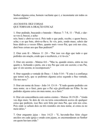 Senhor alguma coisa, homem vacilante que é, e inconstante em todos os
seus caminhos."
AS CHAVES: DEZ COISAS
QUE TORNAM A ORAÇÃO EFICAZ
1. Orar pedindo, buscando e batendo - Mateus 7: 7-8, 11 - "Pedi, e dar-
se-vos-á; buscai, e acha-
reis; batei e abrir-se-vos-á. Pois todo o que pede, recebe; e quem busca,
acha; e ao que bate, abrir-se-lhe-a. Se vós, pois, sendo maus, sabeis dar
boas dádivas a vossos filhos, quanto mais vosso Pai, que está nos céus,
dará boas coisas aos que lhas pedirem?"
2. Orar com fé - Marcos 11 :24 - "Por isso vos digo que tudo o que
pedirdes em oração, crede que o recebereis, e tê-lo-eis."
3. Orar em secreto - Mateus 6:6 - "Mas tu, quando orares, entra no teu
quarto e, fechando a porta, ora a teu Pai que está em secreto; e teu Pai,
que vê em secreto, te recompensará."
4. Orar segundo a vontade de Deus - 1 João 5:14 - "E esta é a confiança
que temos nele, que se pedirmos alguma coisa segundo a Sua vontade,
Ele nos ouve."
5. Orar em nome de Jesus - João 14: 13-14 - "E tudo quanto pedirdes em
meu nome, eu o farei, para que o Pai seja glorificado no Filho. Se me
pedirdes alguma coisa em meu nome, eu a farei."
6. Orar em concordância com outros crentes - Mateus 18:19-20 - "Ainda
vos digo mais: Se dois de vós na terra concordarem acerca de qualquer
coisa que pedirem, isso lhes será feito por meu Pai, que está nos céus.
Pois onde se acham dois ou três reunidos em meu nome, aí estou eu no
meio deles."
7. Orar enquanto jejua - Atos 14:23 - "E, havendo-lhes feito eleger
anciãos em cada igreja e orado com jejuns, os encomendaram ao Senhor
em quem haviam crido."
 