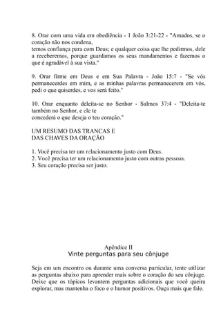 8. Orar com uma vida em obediência - 1 João 3:21-22 - "Amados, se o
coração não nos condena,
temos confiança para com Deus; e qualquer coisa que lhe pedirmos, dele
a receberemos, porque guardamos os seus mandamentos e fazemos o
que é agradável à sua vista."
9. Orar firme em Deus e em Sua Palavra - João 15:7 - "Se vós
permanecerdes em mim, e as minhas palavras permanecerem em vós,
pedi o que quiserdes, e vos será feito."
10. Orar enquanto deleita-se no Senhor - Salmos 37:4 - "Deleita-te
também no Senhor, e ele te
concederá o que deseja o teu coração."
UM RESUMO DAS TRANCAS E
DAS CHAVES DA ORAÇÃO
1. Você precisa ter um relacionamento justo com Deus.
2. Você precisa ter um relacionamento justo com outras pessoas.
3. Seu coração precisa ser justo.
Apêndice II
Vinte perguntas para seu cônjuge
Seja em um encontro ou durante uma conversa particular, tente utilizar
as perguntas abaixo para aprender mais sobre o coração do seu cônjuge.
Deixe que os tópicos levantem perguntas adicionais que você queira
explorar, mas mantenha o foco e o humor positivos. Ouça mais que fale.
 