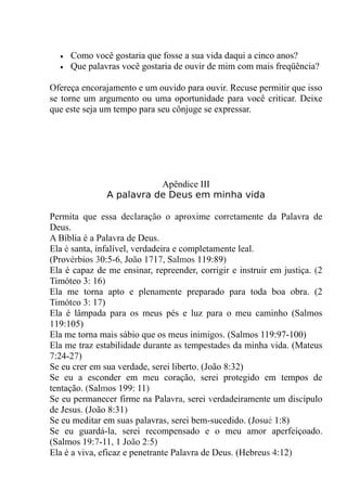 • Como você gostaria que fosse a sua vida daqui a cinco anos?
• Que palavras você gostaria de ouvir de mim com mais freqüência?
Ofereça encorajamento e um ouvido para ouvir. Recuse permitir que isso
se torne um argumento ou uma oportunidade para você criticar. Deixe
que este seja um tempo para seu cônjuge se expressar.
Apêndice III
A palavra de Deus em minha vida
Permita que essa declaração o aproxime corretamente da Palavra de
Deus.
A Bíblia é a Palavra de Deus.
Ela é santa, infalível, verdadeira e completamente leal.
(Provérbios 30:5-6, João 1717, Salmos 119:89)
Ela é capaz de me ensinar, repreender, corrigir e instruir em justiça. (2
Timóteo 3: 16)
Ela me torna apto e plenamente preparado para toda boa obra. (2
Timóteo 3: 17)
Ela é lâmpada para os meus pés e luz para o meu caminho (Salmos
119:105)
Ela me torna mais sábio que os meus inimigos. (Salmos 119:97-100)
Ela me traz estabilidade durante as tempestades da minha vida. (Mateus
7:24-27)
Se eu crer em sua verdade, serei liberto. (João 8:32)
Se eu a esconder em meu coração, serei protegido em tempos de
tentação. (Salmos 199: 11)
Se eu permanecer firme na Palavra, serei verdadeiramente um discípulo
de Jesus. (João 8:31)
Se eu meditar em suas palavras, serei bem-sucedido. (Josué 1:8)
Se eu guardá-la, serei recompensado e o meu amor aperfeiçoado.
(Salmos 19:7-11, 1 João 2:5)
Ela é a viva, eficaz e penetrante Palavra de Deus. (Hebreus 4:12)
 