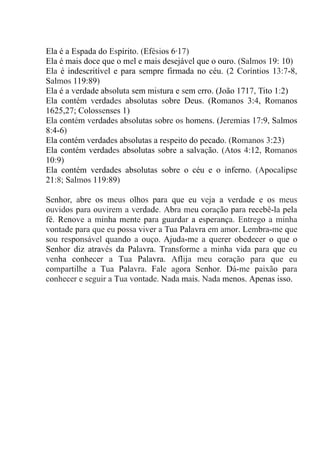 Ela é a Espada do Espírito. (Efésios 6·17)
Ela é mais doce que o mel e mais desejável que o ouro. (Salmos 19: 10)
Ela é indescritível e para sempre firmada no céu. (2 Coríntios 13:7-8,
Salmos 119:89)
Ela é a verdade absoluta sem mistura e sem erro. (João 1717, Tito 1:2)
Ela contém verdades absolutas sobre Deus. (Romanos 3:4, Romanos
1625,27; Colossenses 1)
Ela contém verdades absolutas sobre os homens. (Jeremias 17:9, Salmos
8:4-6)
Ela contém verdades absolutas a respeito do pecado. (Romanos 3:23)
Ela contém verdades absolutas sobre a salvação. (Atos 4:12, Romanos
10:9)
Ela contém verdades absolutas sobre o céu e o inferno. (Apocalipse
21:8; Salmos 119:89)
Senhor, abre os meus olhos para que eu veja a verdade e os meus
ouvidos para ouvirem a verdade. Abra meu coração para recebê-la pela
fé. Renove a minha mente para guardar a esperança. Entrego a minha
vontade para que eu possa viver a Tua Palavra em amor. Lembra-me que
sou responsável quando a ouço. Ajuda-me a querer obedecer o que o
Senhor diz através da Palavra. Transforme a minha vida para que eu
venha conhecer a Tua Palavra. Aflija meu coração para que eu
compartilhe a Tua Palavra. Fale agora Senhor. Dá-me paixão para
conhecer e seguir a Tua vontade. Nada mais. Nada menos. Apenas isso.
 