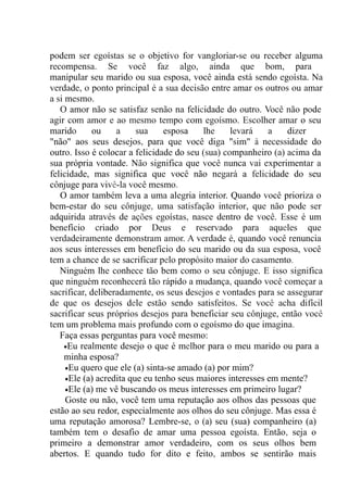podem ser egoístas se o objetivo for vangloriar-se ou receber alguma
recompensa. Se você faz algo, ainda que bom, para
manipular seu marido ou sua esposa, você ainda está sendo egoísta. Na
verdade, o ponto principal é a sua decisão entre amar os outros ou amar
a si mesmo.
O amor não se satisfaz senão na felicidade do outro. Você não pode
agir com amor e ao mesmo tempo com egoísmo. Escolher amar o seu
marido ou a sua esposa lhe levará a dizer
"não" aos seus desejos, para que você diga "sim" à necessidade do
outro. Isso é colocar a felicidade do seu (sua) companheiro (a) acima da
sua própria vontade. Não significa que você nunca vai experimentar a
felicidade, mas significa que você não negará a felicidade do seu
cônjuge para vivê-la você mesmo.
O amor também leva a uma alegria interior. Quando você prioriza o
bem-estar do seu cônjuge, uma satisfação interior, que não pode ser
adquirida através de ações egoístas, nasce dentro de você. Esse é um
benefício criado por Deus e reservado para aqueles que
verdadeiramente demonstram amor. A verdade é, quando você renuncia
aos seus interesses em benefício do seu marido ou da sua esposa, você
tem a chance de se sacrificar pelo propósito maior do casamento.
Ninguém lhe conhece tão bem como o seu cônjuge. E isso significa
que ninguém reconhecerá tão rápido a mudança, quando você começar a
sacrificar, deliberadamente, os seus desejos e vontades para se assegurar
de que os desejos dele estão sendo satisfeitos. Se você acha difícil
sacrificar seus próprios desejos para beneficiar seu cônjuge, então você
tem um problema mais profundo com o egoísmo do que imagina.
Faça essas perguntas para você mesmo:
•Eu realmente desejo o que é melhor para o meu marido ou para a
minha esposa?
•Eu quero que ele (a) sinta-se amado (a) por mim?
•Ele (a) acredita que eu tenho seus maiores interesses em mente?
•Ele (a) me vê buscando os meus interesses em primeiro lugar?
Goste ou não, você tem uma reputação aos olhos das pessoas que
estão ao seu redor, especialmente aos olhos do seu cônjuge. Mas essa é
uma reputação amorosa? Lembre-se, o (a) seu (sua) companheiro (a)
também tem o desafio de amar uma pessoa egoísta. Então, seja o
primeiro a demonstrar amor verdadeiro, com os seus olhos bem
abertos. E quando tudo for dito e feito, ambos se sentirão mais
 