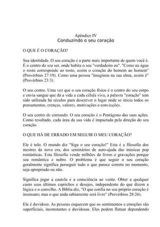 Apêndice IV
Conduzindo o seu coração
O QUE É O CORAÇÃO?
Sua identidade. O seu coração é a parte mais importante de quem você é.
É o centro do seu ser, onde habita o seu "verdadeiro eu". "Como na água
o rosto corresponde ao rosto, assim o coração do homem ao homem"
(Provérbios 27:19). Como uma pessoa "imaginou na sua alma, assim é"
(Provérbios 23:3).
O seu centro. Uma vez que o seu coração físico é o centro do seu corpo
e envia sangue que dá a vida a cada célula viva, a palavra "coração" tem
sido utilizada há séculos para descrever o lugar onde se inicia todos os
pensamentos, crenças, valores, motivações e convicções.
O seu centro de comando. O seu coração é o Pentágono das suas ações.
Como resultado, cada área da sua vida é impactada pela direção do seu
coração.
O QUE HÁ DE ERRADO EM SEGUIR O MEU CORAÇÃO?
Ele é tolo. O mundo diz "Siga o seu coração!" Esta é a filosofia dos
mestres da nova era, dos seminários de auto-ajuda das músicas pop
românticas. Esta filosofia vende milhões de livros e gravações porque
soa romântica e nobre. O problema é que seguir o seu coração
geralmente significa perseguir tudo o que parece correto no momento,
seja apropriado ou não.
Significa jogar a cautela e a consciência ao vento. Obter a qualquer
custo seus últimos caprichos e desejos, independente do que dizem a
lógica e o conselho. A Bíblia diz, "O que confia no seu próprio coração é
insensato; mas o que anda sabiamente será livre" (Provérbios 28:26).
Ele é duvidoso. As pessoas esquecem que os sentimentos e emoções são
superficiais, inconstantes e duvidosas. Eles podem flutuar dependendo
 