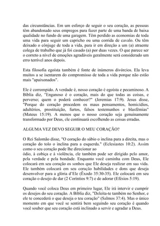 das circunstâncias. Em um esforço de seguir o seu coração, as pessoas
têm abandonado seus empregos para fazer parte de uma banda de baixa
qualidade no fundo de uma garagem. Têm perdido as economias de toda
uma vida para seguir um capricho ou uma corrida de cavalo. Ou têm
deixado o cônjuge de toda a vida, para ir em direção a um (a) atraente
colega de trabalho que já foi casado (a) por duas vezes. O que parece ser
o correto a nível de emoções agradáveis geralmente será considerado um
erro terrível anos depois.
Esta filosofia egoísta também é fonte de inúmeros divórcios. Ela leva
muitos a se isentarem do compromisso de toda a vida porque não estão
mais "apaixonados".
Ele é corrompido. A verdade é, nosso coração é egoísta e pecaminoso. A
Bíblia diz, "Enganoso é o coração, mais do que todas as coisas, e
perverso; quem o poderá conhecer?" (Jeremias 17:9). Jesus disse,
"Porque do coração procedem os maus pensamentos, homicídios,
adultérios, prostituição, furtos, falsos testemunhos e blasfêmias"
(Mateus 15:19). A menos que o nosso coração seja genuinamente
transformado por Deus, ele continuará escolhendo as coisas erradas.
ALGUMA VEZ DEVO SEGUIR O MEU CORAÇÃO?
O Rei Salomão disse, "O coração do sábio o inclina para a direita, mas o
coração do tolo o inclina para a esquerda." (Eclesiastes 10:2). Assim
como o seu coração pode lhe direcionar ao
ódio, à cobiça e à violência, ele também pode ser dirigido pelo amor,
pela verdade e pela bondade. Enquanto você caminha com Deus, Ele
colocará em seu coração os sonhos que Ele deseja realizar em sua vida.
Ele também colocará em seu coração habilidades e dons que deseja
desenvolver para a glória d’Ele (Êxodo 35:30-35). Ele colocará em seu
coração o desejo de dar (2 Coríntios 9:7) e de adorar (Efésios 5:19).
Quando você coloca Deus em primeiro lugar, Ele irá intervir e cumprir
os desejos do seu coração. A Bíblia diz, "Deleita-te também no Senhor, e
ele te concederá o que deseja o teu coração" (Salmos 37:4). Mas o único
momento em que você se sentirá bem seguindo seu coração é quando
você souber que seu coração está inclinado a servir e agradar a Deus.
 