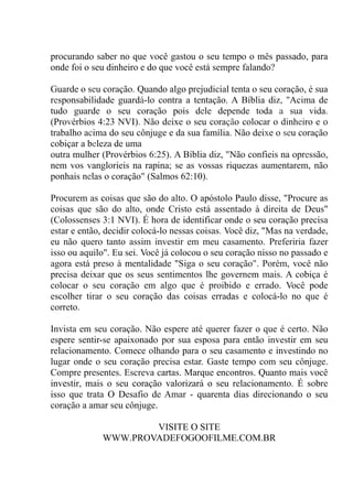procurando saber no que você gastou o seu tempo o mês passado, para
onde foi o seu dinheiro e do que você está sempre falando?
Guarde o seu coração. Quando algo prejudicial tenta o seu coração, é sua
responsabilidade guardá-lo contra a tentação. A Bíblia diz, ''Acima de
tudo guarde o seu coração pois dele depende toda a sua vida.
(Provérbios 4:23 NVI). Não deixe o seu coração colocar o dinheiro e o
trabalho acima do seu cônjuge e da sua família. Não deixe o seu coração
cobiçar a beleza de uma
outra mulher (Provérbios 6:25). A Bíblia diz, "Não confieis na opressão,
nem vos vanglorieis na rapina; se as vossas riquezas aumentarem, não
ponhais nelas o coração" (Salmos 62:10).
Procurem as coisas que são do alto. O apóstolo Paulo disse, "Procure as
coisas que são do alto, onde Cristo está assentado à direita de Deus"
(Colossenses 3:1 NVI). É hora de identificar onde o seu coração precisa
estar e então, decidir colocá-lo nessas coisas. Você diz, "Mas na verdade,
eu não quero tanto assim investir em meu casamento. Preferiria fazer
isso ou aquilo". Eu sei. Você já colocou o seu coração nisso no passado e
agora está preso à mentalidade "Siga o seu coração". Porém, você não
precisa deixar que os seus sentimentos lhe governem mais. A cobiça é
colocar o seu coração em algo que é proibido e errado. Você pode
escolher tirar o seu coração das coisas erradas e colocá-lo no que é
correto.
Invista em seu coração. Não espere até querer fazer o que é certo. Não
espere sentir-se apaixonado por sua esposa para então investir em seu
relacionamento. Comece olhando para o seu casamento e investindo no
lugar onde o seu coração precisa estar. Gaste tempo com seu cônjuge.
Compre presentes. Escreva cartas. Marque encontros. Quanto mais você
investir, mais o seu coração valorizará o seu relacionamento. É sobre
isso que trata O Desafio de Amar - quarenta dias direcionando o seu
coração a amar seu cônjuge.
VISITE O SITE
WWW.PROVADEFOGOOFILME.COM.BR
 