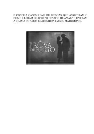 E CONFIRA CASOS REAIS DE PESSOAS QUE ASSISTIRAM O
FILME E LERAM O LIVRO "O DESAFIO DE AMAR" E TIVERAM
A CHAMA DO AMOR REACENDIDA EM SEU MATRIMÔNIO.
 