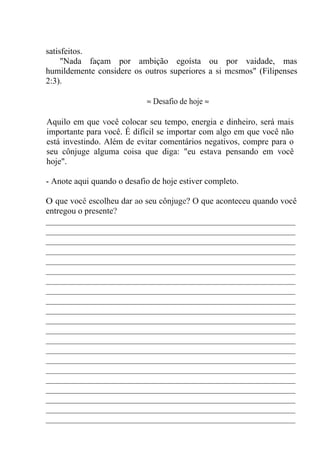 satisfeitos.
"Nada façam por ambição egoísta ou por vaidade, mas
humildemente considere os outros superiores a si mesmos" (Filipenses
2:3).
≈ Desafio de hoje ≈
Aquilo em que você colocar seu tempo, energia e dinheiro, será mais
importante para você. É difícil se importar com algo em que você não
está investindo. Além de evitar comentários negativos, compre para o
seu cônjuge alguma coisa que diga: "eu estava pensando em você
hoje".
- Anote aqui quando o desafio de hoje estiver completo.
O que você escolheu dar ao seu cônjuge? O que aconteceu quando você
entregou o presente?
__________________________________________________________
__________________________________________________________
__________________________________________________________
__________________________________________________________
__________________________________________________________
__________________________________________________________
__________________________________________________________
__________________________________________________________
__________________________________________________________
__________________________________________________________
__________________________________________________________
__________________________________________________________
__________________________________________________________
__________________________________________________________
__________________________________________________________
__________________________________________________________
__________________________________________________________
__________________________________________________________
__________________________________________________________
__________________________________________________________
__________________________________________________________
 