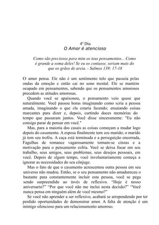 4º Dia
O Amor é atencioso
Como são preciosos para mim os teus pensamentos... Como
é grande a soma deles! Se eu os contasse, seriam mais do
que os grãos de areia. - Salmos 139: 17-18
O amor pensa. Ele não é um sentimento tolo que passeia pelas
ondas da emoção e então cai no sono mental. Ele se mantém
ocupado em pensamentos, sabendo que os pensamentos amorosos
precedem as atitudes amorosas.
Quando você se apaixonou, o pensamento veio quase que
naturalmente. Você passou horas imaginando como seria a pessoa
amada, imaginando o que ela estaria fazendo; ensaiando coisas
marcantes para dizer e, depois, curtindo doces memórias do
tempo que passaram juntos. Você disse sinceramente: "Eu não
consigo parar de pensar em você."
Mas, para a maioria dos casais as coisas começam a mudar logo
depois do casamento. A esposa finalmente tem seu marido; o marido
já tem seu troféu. A caça está terminada e a perseguição encerrada,
Fagulhas de romance vagarosamente tornam-se cinzas e a
motivação para o pensamento esfria. Você se deixa focar em seu
trabalho, seus amigos, seus problemas, seus desejos pessoais, em
você. Depois de algum tempo, você involuntariamente começa a
ignorar as necessidades do seu cônjuge.
Mas o fato de que o casamento acrescentou outra pessoa em seu
universo não mudou. Então, se o seu pensamento não amadureceu o
bastante para constantemente incluir esta pessoa, você se pega
sendo surpreendido ao invés de reflexivo. “Hoje é nosso
aniversario?” “Por que você não me inclui nesta decisão?” “Você
nunca pensa em ninguém além de você mesmo?”
Se você não aprender a ser reflexivo, acabará se arrependendo por ter
perdido oportunidades de demonstrar amor. A falta de atenção é um
inimigo silencioso para um relacionamento amoroso.
 