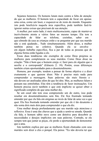 Sejamos honestos. Os homens lutam mais contra a falta de atenção
do que as mulheres. O homem tem a capacidade de focar em apenas
uma coisa, como um laser, e esquecer-se do resto do mundo. Enquanto
isto pode beneficiá-lo naquela área específica, pode também fazê-lo
ignorar outras coisas que precisam de sua atenção.
A mulher, por outro lado, é mais multiconsciente, capaz de manter-se
incrivelmente atenta a vários fatos ao mesmo tempo. Ela tem a
capacidade de falar ao telefone, cozinhar, saber em
que cômodo da casa as crianças estão e se perguntar por que seu marido
não a está ajudando... Tudo simultaneamente. Além disso, a mulher
também pensa no coletivo. Quando ela se envolve
em algum trabalho específico, fica a par de todas as pessoas que de
alguma forma estão ligadas a ele.
Essas duas tendências são exemplos de como Deus projetou as
mulheres para completarem os seus maridos. Como Deus disse na
criação: "Não é bom que o homem esteja só; farei para ele alguém que o
auxilie e o corresponda" (Gênesis 2: 18). Porém, essas diferenças
também criam oportunidades para o desentendimento.
Homens, por exemplo, tendem a pensar de forma objetiva e a dizer
exatamente o que querem dizer. Não é preciso mais nada para
compreender a mensagem. Suas palavras são mais literais e
não devem ser analisadas além do que foi dito. Mas, as mulheres falam e
pensam nas entrelinhas. Elas têm a tendência de fazer insinuações. Um
homem precisa ouvir também o que está implícito se quiser obter o
significado completo do que uma mulher diz.
Se um casal não tem essa compreensão um do outro, isso pode
resultar em desentendimentos sem fim. Ele fica frustrado tentando
entender por que ela fala em enigmas ao invés de falar de uma vez o que
quer. Ela fica frustrada tentando entender por que ele é tão desatento e
não soma dois mais dois para compreender o que ela diz.
Uma mulher deseja profundamente que seu marido seja atencioso e
reflexivo. Essa é uma das chaves que a ajuda a sentir-se amada. Quando
ela fala, o homem sábio ouve como um detetive para descobrir as
necessidades e desejos implícitos em suas palavras. Contudo, se ela
sempre tem que juntar as peças, ele perde a oportunidade de demonstrar
que a ama.
Isto também explica por que as mulheres ficam chateadas com seus
maridos sem dizer a eles o porquê. Ela pensa: "Eu não deveria ter que
 