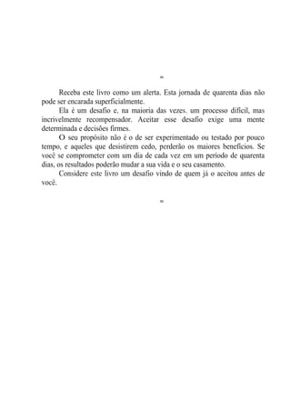 ≈
Receba este livro como um alerta. Esta jornada de quarenta dias não
pode ser encarada superficialmente.
Ela é um desafio e, na maioria das vezes, um processo difícil, mas
incrivelmente recompensador. Aceitar esse desafio exige uma mente
determinada e decisões firmes.
O seu propósito não é o de ser experimentado ou testado por pouco
tempo, e aqueles que desistirem cedo, perderão os maiores benefícios. Se
você se comprometer com um dia de cada vez em um período de quarenta
dias, os resultados poderão mudar a sua vida e o seu casamento.
Considere este livro um desafio vindo de quem já o aceitou antes de
você.
≈
 