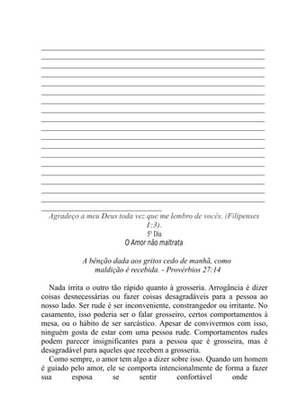 ____________________________________________________
____________________________________________________
____________________________________________________
____________________________________________________
____________________________________________________
____________________________________________________
____________________________________________________
____________________________________________________
____________________________________________________
____________________________________________________
____________________________________________________
____________________________________________________
____________________________________________________
____________________________________________________
____________________________________________________
____________________________________________________
____________________________________________________
____________________________________________________
____________________________
Agradeço a meu Deus toda vez que me lembro de vocês. (Filipenses
1:3).
5° Dia
O Amor não maltrata
A bênção dada aos gritos cedo de manhã, como
maldição é recebida. - Provérbios 27:14
Nada irrita o outro tão rápido quanto à grosseria. Arrogância é dizer
coisas desnecessárias ou fazer coisas desagradáveis para a pessoa ao
nosso lado. Ser rude é ser inconveniente, constrangedor ou irritante. No
casamento, isso poderia ser o falar grosseiro, certos comportamentos à
mesa, ou o hábito de ser sarcástico. Apesar de convivermos com isso,
ninguém gosta de estar com uma pessoa rude. Comportamentos rudes
podem parecer insignificantes para a pessoa que é grosseira, mas é
desagradável para aqueles que recebem a grosseria.
Como sempre, o amor tem algo a dizer sobre isso. Quando um homem
é guiado pelo amor, ele se comporta intencionalmente de forma a fazer
sua esposa se sentir confortável onde
 