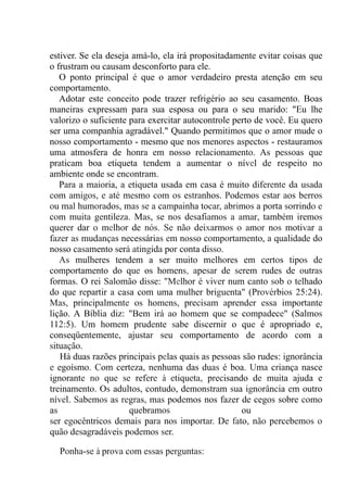 estiver. Se ela deseja amá-lo, ela irá propositadamente evitar coisas que
o frustram ou causam desconforto para ele.
O ponto principal é que o amor verdadeiro presta atenção em seu
comportamento.
Adotar este conceito pode trazer refrigério ao seu casamento. Boas
maneiras expressam para sua esposa ou para o seu marido: "Eu lhe
valorizo o suficiente para exercitar autocontrole perto de você. Eu quero
ser uma companhia agradável." Quando permitimos que o amor mude o
nosso comportamento - mesmo que nos menores aspectos - restauramos
uma atmosfera de honra em nosso relacionamento. As pessoas que
praticam boa etiqueta tendem a aumentar o nível de respeito no
ambiente onde se encontram.
Para a maioria, a etiqueta usada em casa é muito diferente da usada
com amigos, e até mesmo com os estranhos. Podemos estar aos berros
ou mal humorados, mas se a campainha tocar, abrimos a porta sorrindo e
com muita gentileza. Mas, se nos desafiamos a amar, também iremos
querer dar o melhor de nós. Se não deixarmos o amor nos motivar a
fazer as mudanças necessárias em nosso comportamento, a qualidade do
nosso casamento será atingida por conta disso.
As mulheres tendem a ser muito melhores em certos tipos de
comportamento do que os homens, apesar de serem rudes de outras
formas. O rei Salomão disse: "Melhor é viver num canto sob o telhado
do que repartir a casa com uma mulher briguenta" (Provérbios 25:24).
Mas, principalmente os homens, precisam aprender essa importante
lição. A Bíblia diz: "Bem irá ao homem que se compadece" (Salmos
112:5). Um homem prudente sabe discernir o que é apropriado e,
conseqüentemente, ajustar seu comportamento de acordo com a
situação.
Há duas razões principais pelas quais as pessoas são rudes: ignorância
e egoísmo. Com certeza, nenhuma das duas é boa. Uma criança nasce
ignorante no que se refere à etiqueta, precisando de muita ajuda e
treinamento. Os adultos, contudo, demonstram sua ignorância em outro
nível. Sabemos as regras, mas podemos nos fazer de cegos sobre como
as quebramos ou
ser egocêntricos demais para nos importar. De fato, não percebemos o
quão desagradáveis podemos ser.
Ponha-se à prova com essas perguntas:
 