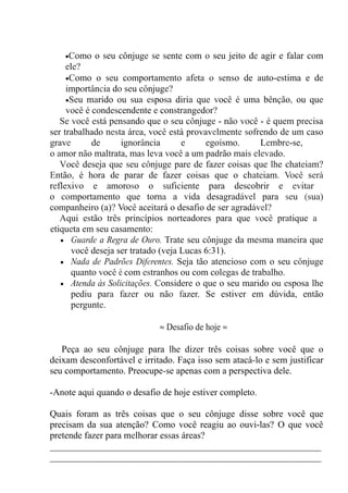 •Como o seu cônjuge se sente com o seu jeito de agir e falar com
ele?
•Como o seu comportamento afeta o senso de auto-estima e de
importância do seu cônjuge?
•Seu marido ou sua esposa diria que você é uma bênção, ou que
você é condescendente e constrangedor?
Se você está pensando que o seu cônjuge - não você - é quem precisa
ser trabalhado nesta área, você está provavelmente sofrendo de um caso
grave de ignorância e egoísmo. Lembre-se,
o amor não maltrata, mas leva você a um padrão mais elevado.
Você deseja que seu cônjuge pare de fazer coisas que lhe chateiam?
Então, é hora de parar de fazer coisas que o chateiam. Você será
reflexivo e amoroso o suficiente para descobrir e evitar
o comportamento que torna a vida desagradável para seu (sua)
companheiro (a)? Você aceitará o desafio de ser agradável?
Aqui estão três princípios norteadores para que você pratique a
etiqueta em seu casamento:
• Guarde a Regra de Ouro. Trate seu cônjuge da mesma maneira que
você deseja ser tratado (veja Lucas 6:31).
• Nada de Padrões Diferentes. Seja tão atencioso com o seu cônjuge
quanto você é com estranhos ou com colegas de trabalho.
• Atenda às Solicitações. Considere o que o seu marido ou esposa lhe
pediu para fazer ou não fazer. Se estiver em dúvida, então
pergunte.
≈ Desafio de hoje ≈
Peça ao seu cônjuge para lhe dizer três coisas sobre você que o
deixam desconfortável e irritado. Faça isso sem atacá-lo e sem justificar
seu comportamento. Preocupe-se apenas com a perspectiva dele.
-Anote aqui quando o desafio de hoje estiver completo.
Quais foram as três coisas que o seu cônjuge disse sobre você que
precisam da sua atenção? Como você reagiu ao ouvi-las? O que você
pretende fazer para melhorar essas áreas?
__________________________________________________________
__________________________________________________________
 