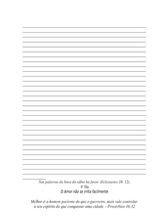 __________________________________________________________
__________________________________________________________
__________________________________________________________
__________________________________________________________
__________________________________________________________
__________________________________________________________
__________________________________________________________
__________________________________________________________
__________________________________________________________
__________________________________________________________
__________________________________________________________
__________________________________________________________
__________________________________________________________
__________________________________________________________
__________________________________________________________
__________________________________________________________
__________________________________________________________
__________________________________________________________
__________________________________________________________
__________________________________________________________
__________________________________________________________
__________________________________________________________
__________________________________________________________
__________________________________________________________
__________________________________________________________
__________________________________________________________
__________________________________________________________
__________________________________________________________
__________________________________________________________
__________________________________________________________
__________________________________________________________
___________
Nas palavras da boca do sábio há favor. (Eclesiastes 10: 12).
6° Dia
O Amor não se irrita facilmente
Melhor é o homem paciente do que o guerreiro, mais vale controlar
o seu espírito do que conquistar uma cidade. - Provérbios 16:32
 