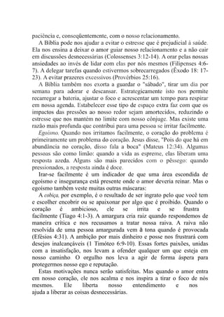 paciência e, conseqüentemente, com o nosso relacionamento.
A Bíblia pode nos ajudar a evitar o estresse que é prejudicial à saúde.
Ela nos ensina a deixar o amor guiar nosso relacionamento e a não cair
em discussões desnecessárias (Colossenses 3:12-14). A orar pelas nossas
ansiedades ao invés de lidar com elas por nós mesmos (Filipenses 4:6-
7). A delegar tarefas quando estivermos sobrecarregados (Êxodo 18: 17-
23). A evitar prazeres excessivos (Provérbios 25:16).
A Bíblia também nos exorta a guardar o "sábado", tirar um dia por
semana para adorar e descansar. Estrategicamente isto nos permite
recarregar a bateria, ajustar o foco e acrescentar um tempo para respirar
em nossa agenda. Estabelecer esse tipo de espaço extra faz com que os
impactos das pressões ao nosso redor sejam amortecidos, reduzindo o
estresse que nos mantém no limite com nosso cônjuge. Mas existe uma
razão mais profunda que contribui para uma pessoa se irritar facilmente.
Egoísmo. Quando nos irritamos facilmente, o coração do problema é
primeiramente um problema do coração. Jesus disse, "Pois do que há em
abundância no coração, disso fala a boca" (Mateus 12:34). Algumas
pessoas são como limão: quando a vida as espreme, elas liberam uma
resposta azeda. Alguns são mais parecidos com o pêssego: quando
pressionados, a resposta ainda é doce.
Irar-se facilmente é um indicador de que uma área escondida de
egoísmo e insegurança está presente onde o amor deveria reinar. Mas o
egoísmo também veste muitas outras máscaras:
A cobiça, por exemplo, é o resultado de ser ingrato pelo que você tem
e escolher encobrir ou se apaixonar por algo que é proibido. Quando o
coração é ambicioso, ele se irrita e se frustra
facilmente (Tiago 4:1-3). A amargura cria raiz quando respondemos de
maneira crítica e nos recusamos a tratar nossa raiva. A raiva não
resolvida de uma pessoa amargurada vem à tona quando é provocada
(Efésios 4:31). A ambição por mais dinheiro e posse nos frustrará com
desejos inalcançáveis (1 Timóteo 6:9-10). Essas fortes paixões, unidas
com a insatisfação, nos levam a ofender qualquer um que esteja em
nosso caminho. O orgulho nos leva a agir de forma áspera para
protegermos nosso ego e reputação.
Estas motivações nunca serão satisfeitas. Mas quando o amor entra
em nosso coração, ele nos acalma e nos inspira a tirar o foco de nós
mesmos. Ele liberta nosso entendimento e nos
ajuda a liberar as coisas desnecessárias.
 