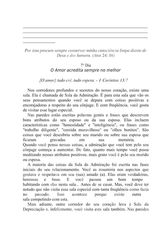 __________________________________________________________
__________________________________________________________
__________________________________________________________
_______________
Por isso procuro sempre conservar minha consciência limpa diante de
Deus e dos homens. (Atos 24: 16)
7° Dia
O Amor acredita sempre no melhor
[O amor] tudo crê, tudo espera. - 1 Coríntios 13:7
Nos corredores profundos e secretos do nosso coração, existe uma
sala. Ela é chamada de Sala da Admiração. É para esta sala que vão os
seus pensamentos quando você se depara com coisas positivas e
encorajadoras a respeito do seu cônjuge. E com freqüência, você gosta
de visitar esse lugar especial.
Nas paredes estão escritas palavras gentis e frases que descrevem
bons atributos do seu esposo ou da sua esposa. Elas incluem
características como "honestidade" e "inteligência", ou frases como
"trabalho diligente", "comida maravilhosa" ou "olhos bonitos". São
coisas que você descobriu sobre seu marido ou sobre sua esposa que
ficaram gravadas em sua memória.
Quando você pensa nessas coisas, a admiração que você tem pelo seu
cônjuge começa a aumentar. De fato, quanto mais tempo você passa
meditando nesses atributos positivos, mais grato você é pelo seu marido
ou esposa.
A maioria das coisas da Sala da Admiração foi escrita nas fases
iniciais do seu relacionamento. Você as resumiria nos aspectos que
gostava e respeitava em seu (sua) amado (a). Elas eram verdadeiras,
honrosas e boas. E você passou um bom tempo
habitando com elas nesta sala... Antes de se casar. Mas, você deve ter
notado que não visita essa sala especial com tanta freqüência como fazia
no passado. Isso acontece porque existe outra
sala competindo com esta.
Mais adiante, outro corredor do seu coração leva à Sala da
Depreciação e, infelizmente, você visita esta sala também. Nas paredes
 