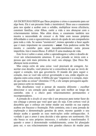 AS ESCRITURAS DIZEM que Deus projetou e criou o casamento para ser
algo bom. Ele é um presente lindo e inestimável. Deus usa o casamento
para nos ajudar a acabar com a solidão, multiplicar nossa eficiência,
construir famílias, criar filhos, curtir a vida e nos abençoar com o
relacionamento íntimo. Mas além disso, o casamento também nos
mostra a necessidade de crescer e de lidar com nossas próprias
dificuldades e com o egocentrismo, através da ajuda de um companheiro
para toda a vida. Se somos "ensináveis", iremos aprender a fazer aquilo
que é mais importante no casamento - amar. Esta poderosa união lhe
mostra o caminho para amar incondicionalmente outra pessoa
imperfeita. Isto é maravilhoso. É difícil. É uma mudança de vida.
Este livro é sobre o amor, sobre a aprendizagem e sobre o desafio de
viver um relacionamento amoroso. E essa jornada se inicia com a
pessoa que está mais próxima de você: seu cônjuge. Que Deus lhe
abençoe nesta aventura.
Mas esteja certo de uma coisa: você precisará de coragem. Ao
aceitar esse desafio, você precisa ter a consciência de que ao invés de
seguir o coração, terá que governá-lo. O mundo diz para seguir o
coração, mas se você não estiver governando o seu, então alguém ou
alguma outra coisa estará. A bíblia diz que "enganoso é o coração, mais
do que todas as coisas" (Jeremias 17:9), e ele sempre perseguirá aquilo
que parece certo no momento.
Nós desafiamos você a pensar de maneira diferente - escolher
direcionar o seu coração para aquilo que será melhor ao longo do
caminho. esta é a chave para relacionamentos permanentes e
recompensadores.
A jornada de o desafio de amar não é um processo para tentar fazer do
seu cônjuge a pessoa que você quer que ele seja. Com certeza você já
descobriu que o esforço em tentar mudar seu marido ou sua esposa
acabou em fracasso e frustração. Pelo contrário, esta é uma jornada de
exploração e demonstração genuína de amor, mesmo quando o seu
desejo acaba e quando as suas motivações estão enfraquecidas. A
verdade é que o amor é uma decisão e não apenas um sentimento. Ele
não busca os seus próprios interesses, é sofredor e transformador. E
quando o amor é demonstrado verdadeiramente, como foi planejado
para ser, o seu relacionamento tem grandes chances de mudar para
 