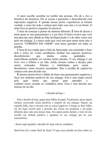 O amor escolhe acreditar no melhor das pessoas. Ele dá a elas o
benefício da inocência. Ele se recusa a preencher o desconhecido com
suposições negativas. E quando nossas piores expectativas se tornam
verdade, o amor faz todo o esforço para lidar com elas e ir em frente. O
amor foca no positivo enquanto for possível.
É hora de começar a pensar de maneira diferente. É hora de deixar o
amor guiar os seus pensamentos e o seu foco. O único motivo que você
tem para dar uma olhada na Sala da Depreciação é o de saber como orar
pelo seu cônjuge. E a única razão que você tem para entrar nesta sala, é
escrever "COBERTO EM AMOR" com letras garrafais em todas as
paredes.
É hora de nos mudar para a Sala da Apreciação, nos acomodar e fazer
dela o nosso lar. Como escolhemos meditar nos aspectos positivos,
descobriremos que muitas outras qualidades
maravilhosas poderão ser escritas nestas paredes. O seu cônjuge é um
livro vivo e infinito a ser lido. Ainda existem sonhos e desejos para
serem realizados. Talentos e habilidades para serem
descobertos, como tesouros escondidos. Mas a escolha de explorá-los
começa com uma decisão sua.
É preciso desenvolver o hábito de frear seus pensamentos negativos e
focar nos atributos positivos do seu cônjuge. Esta é uma etapa crucial
pela qual temos que passar para aprender a
conduzir nosso coração ao verdadeiro amor. Essa é uma decisão sua,
mereça ele ou não.
≈ Desafio de hoje ≈
Para o desafio de hoje, pegue duas folhas de papel. Na primeira, passe alguns
minutos escrevendo coisas positivas a respeito do seu cônjuge. Depois, na
segunda folha, faça o mesmo com as coisas negativas. Coloque as duas folhas
em um lugar secreto para o próximo dia. Existe um propósito e um plano
diferente para cada uma dessas listas. Em algum ponto durante o resto do dia,
escolha um atributo positivo e agradeça ao seu cônjuge por ter essa
característica.
- Anote aqui quando o desafio de hoje estiver completo.
Qual lista foi a mais fácil de fazer? O que essa atitude revelou sobre os
 