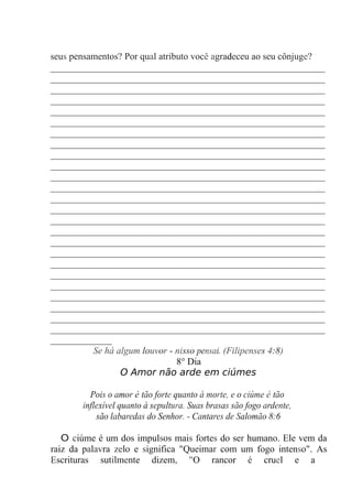 seus pensamentos? Por qual atributo você agradeceu ao seu cônjuge?
__________________________________________________________
__________________________________________________________
__________________________________________________________
__________________________________________________________
__________________________________________________________
__________________________________________________________
__________________________________________________________
__________________________________________________________
__________________________________________________________
__________________________________________________________
__________________________________________________________
__________________________________________________________
__________________________________________________________
__________________________________________________________
__________________________________________________________
__________________________________________________________
__________________________________________________________
__________________________________________________________
__________________________________________________________
__________________________________________________________
__________________________________________________________
__________________________________________________________
__________________________________________________________
__________________________________________________________
__________________________________________________________
_____________
Se há algum louvor - nisso pensai. (Filipenses 4:8)
8° Dia
O Amor não arde em ciúmes
Pois o amor é tão forte quanto à morte, e o ciúme é tão
inflexível quanto à sepultura. Suas brasas são fogo ardente,
são labaredas do Senhor. - Cantares de Salomão 8:6
O ciúme é um dos impulsos mais fortes do ser humano. Ele vem da
raiz da palavra zelo e significa "Queimar com um fogo intenso". As
Escrituras sutilmente dizem, "O rancor é cruel e a
 