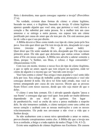 fúria é destruidora, mas quem consegue suportar a inveja? (Provérbios
27:4)
Na verdade, existem duas formas de ciúme: o ciúme legítimo,
baseado no amor, e o ilegítimo, baseado na inveja. O ciúme legítimo
aparece quando alguém que você ama, que pertence a você, desvia o
coração e lhe substitui por outra pessoa. Se a mulher tem um caso
amoroso e se entrega a outra pessoa, seu esposo tem um ciúme
justificado por causa do amor que ele tem por ela. Ele está ansioso para
ter de volta o que é seu por direito.
A Bíblia descreve Deus como tendo esse tipo de ciúme justo pelo Seu
povo. Isso não quer dizer que Ele tem inveja de nós, desejando ter o que
temos (mesmo porque Ele já possui tudo).
Quer dizer que Ele sente saudade de nós, desejando que Ele seja nosso
primeiro amor. Ele não quer que deixemos que outras coisas venham
antes d’Ele em nosso coração. A Bíblia nos adverte a adorar somente a
Deus, porque "o Senhor, seu Deus, é zeloso; é fogo consumidor."
(Deuteronômio 4:24).
Com isso em mente, tiramos o nosso foco do tipo de ciúme ilegítimo,
o que se opõe ao amor; aquele que tem origem no egoísmo, onde ter
ciúme de alguém é o mesmo que ser "movido com inveja."
Você luta contra o ciúme? Sua amiga é mais popular e você sente ódio
dela por isso. Seu colega de trabalho ganha uma promoção e você não
consegue dormir à noite. Ele deve ter feito tudo errado, mas você se
tornou amargurado por causa do seu sucesso. Dizem que as pessoas
ficam felizes com nosso sucesso, desde que não seja maior do que o
delas.
O ciúme é uma luta comum. Ele é ativado quando alguém "passa a
sua frente" e consegue algo que você quer. Isso pode ser muito doloroso
dependendo do seu nível de egoísmo. Em lugar
de parabenizá-lo, você se enche de raiva e pensa maldades a respeito
dele. Se não tomarmos cuidado, o ciúme rastejará como uma cobra em
nosso coração e acabará com as nossas motivações e com os nossos
relacionamentos. Ele pode nos envenenar a não viver a vida que o
Senhor deseja.
Se não acabarmos com a nossa raiva aprendendo a amar os outros,
provavelmente conspiraremos contra eles. A Bíblia diz que a inveja nos
leva a confusão, a briga e a toda espécie de males (Tiago 3:16, 4:1-2).
Existe uma seqüência de ciúmes ilegítimos nas Escrituras. Ele causou
 