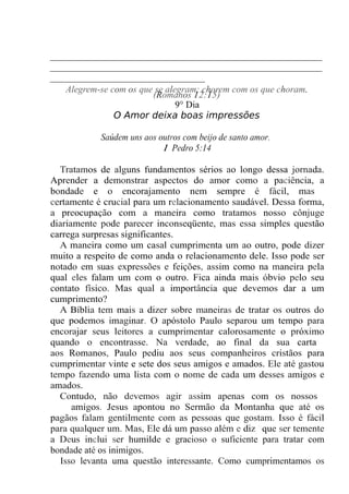 __________________________________________________________
__________________________________________________________
_________________________________
Alegrem-se com os que se alegram; chorem com os que choram.
(Romanos 12:15)
9° Dia
O Amor deixa boas impressões
Saúdem uns aos outros com beijo de santo amor.
1 Pedro 5:14
Tratamos de alguns fundamentos sérios ao longo dessa jornada.
Aprender a demonstrar aspectos do amor como a paciência, a
bondade e o encorajamento nem sempre é fácil, mas
certamente é crucial para um relacionamento saudável. Dessa forma,
a preocupação com a maneira como tratamos nosso cônjuge
diariamente pode parecer inconseqüente, mas essa simples questão
carrega surpresas significantes.
A maneira como um casal cumprimenta um ao outro, pode dizer
muito a respeito de como anda o relacionamento dele. Isso pode ser
notado em suas expressões e feições, assim como na maneira pela
qual eles falam um com o outro. Fica ainda mais óbvio pelo seu
contato físico. Mas qual a importância que devemos dar a um
cumprimento?
A Bíblia tem mais a dizer sobre maneiras de tratar os outros do
que podemos imaginar. O apóstolo Paulo separou um tempo para
encorajar seus leitores a cumprimentar calorosamente o próximo
quando o encontrasse. Na verdade, ao final da sua carta
aos Romanos, Paulo pediu aos seus companheiros cristãos para
cumprimentar vinte e sete dos seus amigos e amados. Ele até gastou
tempo fazendo uma lista com o nome de cada um desses amigos e
amados.
Contudo, não devemos agir assim apenas com os nossos
amigos. Jesus apontou no Sermão da Montanha que até os
pagãos falam gentilmente com as pessoas que gostam. Isso é fácil
para qualquer um. Mas, Ele dá um passo além e diz "que ser temente
a Deus inclui ser humilde e gracioso o suficiente para tratar com
bondade até os inimigos.
Isso levanta uma questão interessante. Como cumprimentamos os
 
