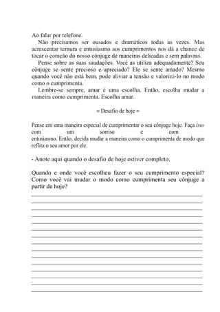 Ao falar por telefone.
Não precisamos ser ousados e dramáticos todas as vezes. Mas
acrescentar ternura e entusiasmo aos cumprimentos nos dá a chance de
tocar o coração do nosso cônjuge de maneiras delicadas e sem palavras.
Pense sobre as suas saudações. Você as utiliza adequadamente? Seu
cônjuge se sente precioso e apreciado? Ele se sente amado? Mesmo
quando você não está bem, pode aliviar a tensão e valorizá-lo no modo
como o cumprimenta.
Lembre-se sempre, amar é uma escolha. Então, escolha mudar a
maneira como cumprimenta. Escolha amar.
≈ Desafio de hoje ≈
Pense em uma maneira especial de cumprimentar o seu cônjuge hoje. Faça isso
com um sorriso e com
entusiasmo. Então, decida mudar a maneira como o cumprimenta de modo que
reflita o seu amor por ele.
- Anote aqui quando o desafio de hoje estiver completo.
Quando e onde você escolheu fazer o seu cumprimento especial?
Como você vai mudar o modo como cumprimenta seu cônjuge a
partir de hoje?
_______________________________________________________
_______________________________________________________
_______________________________________________________
_______________________________________________________
_______________________________________________________
_______________________________________________________
_______________________________________________________
_______________________________________________________
_______________________________________________________
_______________________________________________________
_______________________________________________________
_______________________________________________________
_______________________________________________________
_______________________________________________________
_______________________________________________________
 