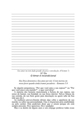 _______________________________________________________
_______________________________________________________
_______________________________________________________
_______________________________________________________
_______________________________________________________
_______________________________________________________
_______________________________________________________
_______________________________________________________
_______________________________________________________
_______________________________________________________
_______________________________________________________
_______________________________________________________
_______________________________________________________
_______________________________________________________
_______________________________________________________
_______________________________________________________
_______________________________________________________
_______________________________________________________
_______________________________________________________
_______________________________________________________
_______________________________________________________
_______________________________________________________
________________________________
Seu amor me tem dado grande alegria e consolação. (Filemon 7)
10° Dia
O Amor é incondicional
Mas Deus demonstra o Seu amor por nós: Cristo morreu em
nosso favor quando ainda éramos pecadores. - Romanos 5:8
Se alguém perguntasse, "Por que você ama a sua esposa?" ou "Por
que você ama o seu marido?" - o que você diria?
A maioria dos homens mencionaria a beleza de sua esposa, seu
senso de humor, sua bondade ou sua força interior. Talvez falasse da
sua comida, do seu bom gosto para decoração ou quem sabe da boa
mãe que ela é.
As mulheres provavelmente diriam algo sobre a aparência de seu
marido ou sobre sua personalidade. Elas o elogiariam pela estabilidade
ou pelo caráter. Elas poderiam dizer que o amam porque ele está
sempre presente. Ele é generoso. Ele é ajudador.
Mas e se dentro de alguns anos o seu cônjuge perdesse todas essas
 