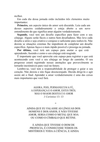 melhor.
Em cada dia dessa jornada estão incluídos três elementos muito
importantes:
Primeiro, um aspecto único do amor será discutido. Leia cada um
desses aspectos cuidadosamente e esteja aberto a um novo
entendimento do que significa amar alguém verdadeiramente.
Segundo, você terá um desafio específico para fazer com o seu
cônjuge. Alguns serão fáceis e outros bem desafiadores. Mas leve cada
desafio a sério e seja criativo e corajoso o suficiente para realizá-lo. Não
desista se situações externas lhe impedirem de completar um desafio
específico. Apenas faça-o o mais rápido possível e prossiga na jornada.
Por último, você terá um espaço para anotar o que está
aprendendo, fazendo e como o seu cônjuge está reagindo.
É importante que você aproveite este espaço para registrar o que está
acontecendo com você e seu cônjuge ao longo do caminho. O seu
progresso estará registrado nessas anotações que provavelmente se
tornarão inestimáveis para você no futuro.
Lembre-se, você tem a responsabilidade de proteger e guiar o seu
coração. Não desista e não fique desencorajado. Decida dirigi-lo e agir
assim até o final. Aprender a amar verdadeiramente é uma das coisas
mais importantes que você fará.
AGORA, POIS, PERMANECEM A FÉ,
A ESPERANÇA E O AMOR, ESTES TRÊS;
MAS O MAIOR DESTES É O AMOR
1 Coríntios 13: 13
≈
AINDA QUE EU FALASSE AS LÍNGUAS DOS
HOMENS E DOS ANJOS, E NÃO TIVESSE
AMOR, SERIA COMO O METAL QUE SOA
OU COMO O CÍMBALO QUE RETINE.
E AINDA QUE TIVESSE O DOM DE
PROFECIA, E CONHECESSE TODOS OS
MISTÉRIOS E TODAA CIÊNCIA, E AINDA
 