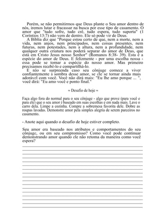 Porém, se não permitirmos que Deus plante o Seu amor dentro de
nós, iremos lutar e fracassar na busca por esse tipo de casamento. O
amor que "tudo sofre, tudo crê, tudo espera, tudo suporta" (1
Coríntios 13:7) não vem de dentro. Ele só pode vir de Deus.
A Bíblia diz que "Porque estou certo de que, nem a morte, nem a
vida, nem anjos, nem principados, nem coisas presentes, nem
futuras, nem potestades, nem a altura, nem a profundidade, nem
qualquer outra criatura nos poderá separar do amor de Deus, que
está em Cristo Jesus nosso Senhor" (Romanos 8:38- 39). Esta é a
espécie do amor de Deus. E felizmente - por uma escolha nossa -
essa pode se tornar a espécie do nosso amor. Mas primeiro
precisamos recebê-lo e compartilhá-lo.
E não se surpreenda caso seu cônjuge comece a viver
confiantemente à sombra desse amor, se ele se tornar ainda mais
adorável com você. Você não dirá mais: "Eu lhe amo porque ... ",
você dirá: "Eu amo você e ponto final."
≈ Desafio de hoje ≈
Faça algo fora do normal para o seu cônjuge - algo que prove (para você e
para ele) que o seu amor é baseado em suas escolhas e em nada mais. Lave o
carro dela. Limpe a cozinha. Compre a sobremesa favorita dele. Dobre as
roupas lavadas. Demonstre amor pela simples alegria de serem parceiros no
casamento.
- Anote aqui quando o desafio de hoje estiver completo.
Seu amor era baseado nos atributos e comportamentos do seu
cônjuge, ou em seu compromisso? Como você pode continuar
demonstrando amor quando ele não retoma da maneira como você
espera?
_______________________________________________________
_______________________________________________________
_______________________________________________________
_______________________________________________________
_______________________________________________________
_______________________________________________________
_______________________________________________________
_______________________________________________________
_______________________________________________________
_______________________________________________________
_______________________________________________________
_______________________________________________________
_______________________________________________________
_______________________________________________________
_______________________________________________________
_______________________________________________________
_______________________________________________________
 