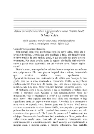 _______________________________________________________
_______________________________________________________
_______________________________________________________
_______________________________________________________
_______________________________________________________
_______________________________________________________
_____________________________
Aquele que confia no Senhor, a misericórdia o cerca, (Salmos 32:10)
11° Dia
O Amor cuida
Assim devem os maridos amar a suas próprias mulheres,
como a seus próprios corpos - Efésios 5:28
Considere essas duas situações.
Um homem tem sérios problemas com seu carro velho, então ele o
leva ao mecânico. Depois que uma avaliação é feita, ele descobre que
o carro precisa de uma revisão geral, o que custaria boa parte do seu
orçamento. Por causa do alto custo do reparo, ele decide abrir mão do
carro e gastar suas economias em um veículo novo. Parece lógico
certo?
Outro homem, um engenheiro, acidentalmente comprime sua mão em
um equipamento. Ele corre para o hospital, tira o raio-x, descobrindo
que existem vários ossos quebrados.
Apesar de frustrado e com muitas dores, ele utiliza suas finanças de bom
grado para ter a mão medicada e restaurada. Então, o engenheiro
cuidadosamente trata dela de forma que, nos meses seguintes, seja
restabelecida. Este caso, provavelmente, também lhe parece lógico.
O problema com a nossa cultura é que o casamento é tratado mais
como o primeiro caso. Quando o seu relacionamento passa por
dificuldade, você é encorajado a trocar a sua esposa por um "modelo
mais novo". Mas aqueles que têm essa visão não entendem o laço
significante entre um esposo e uma esposa. A verdade é: o casamento é
mais como o segundo caso. Somos parte um do outro. Você nunca
arrancaria a sua mão se ela estivesse ferida, mas pagaria o que pudesse
pelo melhor tratamento médico possível. Isso acontece porque a sua mão
é muito valiosa para você. Ela é parte de quem você é assim como seu
cônjuge. O casamento é um lindo mistério criado por Deus, juntar duas
vidas como sendo uma. Isso não só acontece fisicamente, mas
espiritualmente e emocionalmente. Você começa compartilhando a
mesma casa, a mesma cama, o mesmo sobrenome. Sua certidão
 