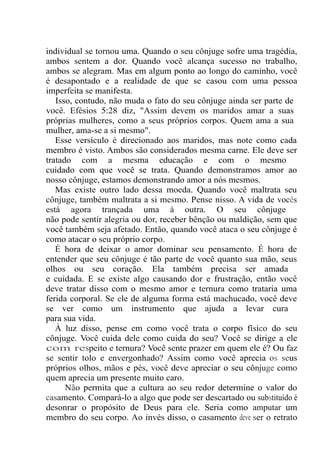 individual se tornou uma. Quando o seu cônjuge sofre uma tragédia,
ambos sentem a dor. Quando você alcança sucesso no trabalho,
ambos se alegram. Mas em algum ponto ao longo do caminho, você
é desapontado e a realidade de que se casou com uma pessoa
imperfeita se manifesta.
Isso, contudo, não muda o fato do seu cônjuge ainda ser parte de
você. Efésios 5:28 diz, "Assim devem os maridos amar a suas
próprias mulheres, como a seus próprios corpos. Quem ama a sua
mulher, ama-se a si mesmo".
Esse versículo é direcionado aos maridos, mas note como cada
membro é visto. Ambos são considerados mesma carne. Ele deve ser
tratado com a mesma educação e com o mesmo
cuidado com que você se trata. Quando demonstramos amor ao
nosso cônjuge, estamos demonstrando amor a nós mesmos.
Mas existe outro lado dessa moeda. Quando você maltrata seu
cônjuge, também maltrata a si mesmo. Pense nisso. A vida de vocês
está agora trançada uma à outra. O seu cônjuge
não pode sentir alegria ou dor, receber bênção ou maldição, sem que
você também seja afetado. Então, quando você ataca o seu cônjuge é
como atacar o seu próprio corpo.
É hora de deixar o amor dominar seu pensamento. É hora de
entender que seu cônjuge é tão parte de você quanto sua mão, seus
olhos ou seu coração. Ela também precisa ser amada
e cuidada. E se existe algo causando dor e frustração, então você
deve tratar disso com o mesmo amor e ternura como trataria uma
ferida corporal. Se ele de alguma forma está machucado, você deve
se ver como um instrumento que ajuda a levar cura
para sua vida.
À luz disso, pense em como você trata o corpo físico do seu
cônjuge. Você cuida dele como cuida do seu? Você se dirige a ele
com respeito e ternura? Você sente prazer em quem ele é? Ou faz
se sentir tolo e envergonhado? Assim como você aprecia os seus
próprios olhos, mãos e pés, você deve apreciar o seu cônjuge como
quem aprecia um presente muito caro.
Não permita que a cultura ao seu redor determine o valor do
casamento. Compará-lo a algo que pode ser descartado ou substituído é
desonrar o propósito de Deus para ele. Seria como amputar um
membro do seu corpo. Ao invés disso, o casamento deve ser o retrato
 
