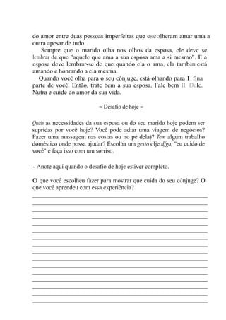 do amor entre duas pessoas imperfeitas que escolheram amar uma a
outra apesar de tudo.
Sempre que o marido olha nos olhos da esposa, ele deve se
lembrar de que "aquele que ama a sua esposa ama a si mesmo". E a
esposa deve lembrar-se de que quando ela o ama, ela também está
amando e honrando a ela mesma.
Quando você olha para o seu cônjuge, está olhando para I fina
parte de você. Então, trate bem a sua esposa. Fale bem II. Dele.
Nutra e cuide do amor da sua vida.
≈ Desafio de hoje ≈
Quais as necessidades da sua esposa ou do seu marido hoje podem ser
supridas por você hoje? Você pode adiar uma viagem de negócios?
Fazer uma massagem nas costas ou no pé dela)? Tem algum trabalho
doméstico onde possa ajudar? Escolha um gesto olje dfga, "eu cuido de
você" e faça isso com um sorriso.
- Anote aqui quando o desafio de hoje estiver completo.
O que você escolheu fazer para mostrar que cuida do seu cônjuge? O
que você aprendeu com essa experiência?
____________________________________________________
____________________________________________________
____________________________________________________
____________________________________________________
____________________________________________________
____________________________________________________
____________________________________________________
____________________________________________________
____________________________________________________
____________________________________________________
____________________________________________________
____________________________________________________
____________________________________________________
____________________________________________________
____________________________________________________
____________________________________________________
 