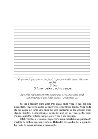 ____________________________________________________
____________________________________________________
____________________________________________________
____________________________________________________
____________________________________________________
____________________________________________________
____________________________________________________
____________________________________________________
____________________________________________________
____________________________________________________
____________________________________________________
____________________________________________________
____________________________________________________
____________________________________________________
____________________________________________________
____________________________________________________
____________________________________________________
____________________________________________________
____________________________________________________
____________________________________________________
_____________
"O que você quer que eu lhe faça?”; perguntou-lhe Jesus. (Marcos
10:51)
12° Dia
O Amor deixa o outro vencer
Não olhe cada um somente para o que é seu, mas cada qual
também para o que é dos outros. - Filipenses 2:4
Se lhe pedissem para citar três áreas onde você e seu cônjuge
discordam, você seria capaz de fazer isso sem pensar muito. Você pode
até ser capaz de fazer uma lista das dez primeiras se lhe dessem mais
alguns minutos. E infelizmente, ao menos que um de vocês ceda, essas
mesmas questões estarão sempre entre você e seu cônjuge.
Infelizmente, a teimosia chega como uma característica padrão do
modelo de ambos, marido e esposa. Defender nossos direitos e opiniões
faz parte da nossa natureza e construção.
 