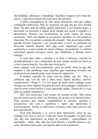 flexibilidade, submissão e humildade. Significa renunciar pelo bem dos
outros, o que temos direito de exigir para nós mesmos.
A única conseqüência de suas atuais discussões será que ambos
continuarão inflexíveis. Mas no momento em que um dos dois decidir
dizer "Eu abro mão da minha opinião para fazer à sua maneira hoje", a
discussão vai terminar. E apesar desta atitude nos custar o orgulho e o
desconforto, faremos um investimento de amor eterno em nosso
casamento. "Sim, mas depois eu vou parecer um bobo. Eu vou perder na
discussão. Eu vou perder o controle da situação". Nós parecíamos bobos
quando éramos teimosos e nos recusávamos a ouvir. Já perdemos na
discussão quando fizemos dela algo mais importante que nosso
casamento e a auto-estima do nosso cônjuge. Já perdemos o controle
emocional quando dissemos coisas que ofenderam e feriram nosso
cônjuge.
A coisa mais sábia e amorosa a se fazer é começar a encarar os
desentendimentos com a disposição de nem sempre insistir em fazer as
coisas à nossa maneira. Isso não quer dizer que o
nosso cônjuge está necessariamente certo ou sendo sábio no que diz
respeito a um problema, mas significa que estaremos levando sua
preferência em consideração, como forma de valorizá-lo.
O melhor conselho do amor vem da Bíblia, que diz, "Mas a
sabedoria que vem do alto é antes pura; depois pacífica, amável,
compreensiva" (Tiago 3: 17). Em lugar de tratar nosso cônjuge como
inimigo ou como alguém de quem devemos nos proteger, comecemos a
tratá-lo como nosso melhor e mais apreciado amigo. Vamos dar às suas
palavras grande importância.
Não, não temos que estar sempre de comum acordo. Não temos
que ser cópias um do outro. Se fôssemos, um de nós seria desnecessário.
Duas pessoas que sempre compartilham as mesmas opiniões e
perspectivas não têm o equilíbrio e sabor que aprimoram o
relacionamento. Assim, as diferenças existentes entre duas pessoas são
para aprendizado.
Você está disposto a se curvar para demonstrar amor ao seu
cônjuge? Ou você se recusa a ceder por causa do orgulho? Se para você
isso não tem importância ao longo do caminho - especialmente na
eternidade - então, abra mão dos seus direitos e escolha honrar o seu
amor. Será bom tanto para você quanto para o seu casamento.
 