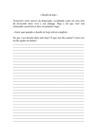 ≈ Desafio de hoje ≈
Demonstre amor através da disposição, escolhendo ceder em uma área
de desacordo entre você e seu cônjuge. Diga a ele que você está
colocando a preferência dele em primeiro lugar.
- Anote aqui quando o desafio de hoje estiver completo.
Do que você decidiu abrir mão hoje? O que isso lhe custou? Como isso
irá lhe ajudar no futuro?
__________________________________________________________
__________________________________________________________
__________________________________________________________
__________________________________________________________
__________________________________________________________
__________________________________________________________
__________________________________________________________
__________________________________________________________
__________________________________________________________
__________________________________________________________
__________________________________________________________
__________________________________________________________
__________________________________________________________
__________________________________________________________
__________________________________________________________
__________________________________________________________
__________________________________________________________
__________________________________________________________
__________________________________________________________
__________________________________________________________
__________________________________________________________
__________________________________________________________
__________________________________________________________
__________________________________________________________
__________________________________________________________
__________________________________________________________
__________________________________________________________
__________________________________________________________
 