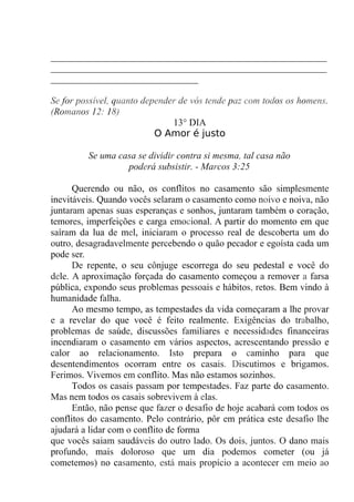 __________________________________________________________
__________________________________________________________
_______________________________
Se for possível, quanto depender de vós tende paz com todos os homens.
(Romanos 12: 18)
13° DIA
O Amor é justo
Se uma casa se dividir contra si mesma, tal casa não
poderá subsistir. - Marcos 3:25
Querendo ou não, os conflitos no casamento são simplesmente
inevitáveis. Quando vocês selaram o casamento como noivo e noiva, não
juntaram apenas suas esperanças e sonhos, juntaram também o coração,
temores, imperfeições e carga emocional. A partir do momento em que
saíram da lua de mel, iniciaram o processo real de descoberta um do
outro, desagradavelmente percebendo o quão pecador e egoísta cada um
pode ser.
De repente, o seu cônjuge escorrega do seu pedestal e você do
dele. A aproximação forçada do casamento começou a remover a farsa
pública, expondo seus problemas pessoais e hábitos, retos. Bem vindo à
humanidade falha.
Ao mesmo tempo, as tempestades da vida começaram a lhe provar
e a revelar do que você é feito realmente. Exigências do trabalho,
problemas de saúde, discussões familiares e necessidades financeiras
incendiaram o casamento em vários aspectos, acrescentando pressão e
calor ao relacionamento. Isto prepara o caminho para que
desentendimentos ocorram entre os casais. Discutimos e brigamos.
Ferimos. Vivemos em conflito. Mas não estamos sozinhos.
Todos os casais passam por tempestades. Faz parte do casamento.
Mas nem todos os casais sobrevivem à elas.
Então, não pense que fazer o desafio de hoje acabará com todos os
conflitos do casamento. Pelo contrário, pôr em prática este desafio lhe
ajudará a lidar com o conflito de forma
que vocês saiam saudáveis do outro lado. Os dois, juntos. O dano mais
profundo, mais doloroso que um dia podemos cometer (ou já
cometemos) no casamento, está mais propício a acontecer em meio ao
 