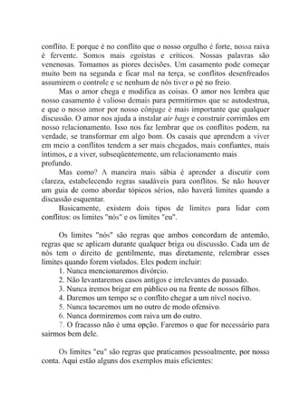 conflito. E porque é no conflito que o nosso orgulho é forte, nossa raiva
é fervente. Somos mais egoístas e críticos. Nossas palavras são
venenosas. Tomamos as piores decisões. Um casamento pode começar
muito bem na segunda e ficar mal na terça, se conflitos desenfreados
assumirem o controle e se nenhum de nós tiver o pé no freio.
Mas o amor chega e modifica as coisas. O amor nos lembra que
nosso casamento é valioso demais para permitirmos que se autodestrua,
e que o nosso amor por nosso cônjuge é mais importante que qualquer
discussão. O amor nos ajuda a instalar air bags e construir corrimãos em
nosso relacionamento. Isso nos faz lembrar que os conflitos podem, na
verdade, se transformar em algo bom. Os casais que aprendem a viver
em meio a conflitos tendem a ser mais chegados, mais confiantes, mais
íntimos, e a viver, subseqüentemente, um relacionamento mais
profundo.
Mas como? A maneira mais sábia é aprender a discutir com
clareza, estabelecendo regras saudáveis para conflitos. Se não houver
um guia de como abordar tópicos sérios, não haverá limites quando a
discussão esquentar.
Basicamente, existem dois tipos de limites para lidar com
conflitos: os limites "nós" e os limites "eu".
Os limites "nós" são regras que ambos concordam de antemão,
regras que se aplicam durante qualquer briga ou discussão. Cada um de
nós tem o direito de gentilmente, mas diretamente, relembrar esses
limites quando forem violados. Eles podem incluir:
1. Nunca mencionaremos divórcio.
2. Não levantaremos casos antigos e irrelevantes do passado.
3. Nunca iremos brigar em público ou na frente de nossos filhos.
4. Daremos um tempo se o conflito chegar a um nível nocivo.
5. Nunca tocaremos um no outro de modo ofensivo.
6. Nunca dormiremos com raiva um do outro.
7. O fracasso não é uma opção. Faremos o que for necessário para
sairmos bem dele.
Os limites "eu" são regras que praticamos pessoalmente, por nossa
conta. Aqui estão alguns dos exemplos mais eficientes:
 
