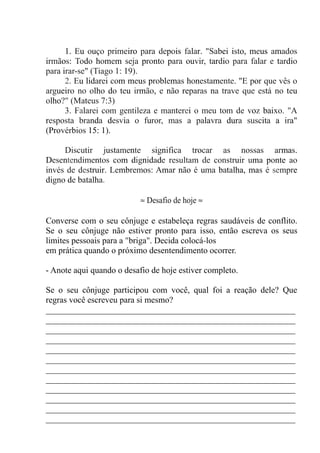 1. Eu ouço primeiro para depois falar. "Sabei isto, meus amados
irmãos: Todo homem seja pronto para ouvir, tardio para falar e tardio
para irar-se" (Tiago 1: 19).
2. Eu lidarei com meus problemas honestamente. "E por que vês o
argueiro no olho do teu irmão, e não reparas na trave que está no teu
olho?" (Mateus 7:3)
3. Falarei com gentileza e manterei o meu tom de voz baixo. "A
resposta branda desvia o furor, mas a palavra dura suscita a ira"
(Provérbios 15: 1).
Discutir justamente significa trocar as nossas armas.
Desentendimentos com dignidade resultam de construir uma ponte ao
invés de destruir. Lembremos: Amar não é uma batalha, mas é sempre
digno de batalha.
≈ Desafio de hoje ≈
Converse com o seu cônjuge e estabeleça regras saudáveis de conflito.
Se o seu cônjuge não estiver pronto para isso, então escreva os seus
limites pessoais para a "briga". Decida colocá-los
em prática quando o próximo desentendimento ocorrer.
- Anote aqui quando o desafio de hoje estiver completo.
Se o seu cônjuge participou com você, qual foi a reação dele? Que
regras você escreveu para si mesmo?
__________________________________________________________
__________________________________________________________
__________________________________________________________
__________________________________________________________
__________________________________________________________
__________________________________________________________
__________________________________________________________
__________________________________________________________
__________________________________________________________
__________________________________________________________
__________________________________________________________
__________________________________________________________
 