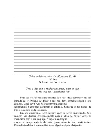 __________________________________________________________
__________________________________________________________
__________________________________________________________
__________________________________________________________
__________________________________________________________
__________________________________________________________
__________________________________________________________
__________________________________________________________
__________________________________________________________
__________________________________________________________
__________________________________________________________
__________________________________________________________
__________________________________________________________
__________________________________________________________
__________________________________________________________
__________________________________________________________
__________________________________________________________
__________________________________________________________
__________________________________________________________
__________________________________________________
Sedes unânimes entre vós. (Romanos 12:16)
14° Dia
O Amor sente prazer
Goza a vida com a mulher que amas, todos os dias
da tua vida vã. - Eclesiastes 9:9
Uma das coisas mais importantes que você deve aprender em sua
jornada de O Desafio de Amar é que não deve somente seguir o seu
coração. Você deve guiá-lo. Não permita que seus
sentimentos e emoções assumam o controle. Coloque-os no banco de
trás e diga para onde está indo.
Em seu casamento, nem sempre você se sente apaixonado. Seu
coração não dispara constantemente com a idéia de passar todos os
momentos com o seu cônjuge. Ninguém consegue
manter o desejo ardente de estar junto somente com sentimentos.
Contudo, também é muito difícil amar alguém só por obrigação.
 