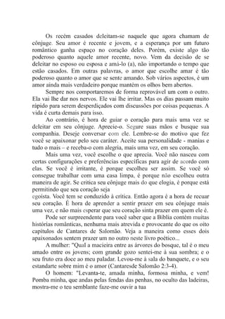Os recém casados deleitam-se naquele que agora chamam de
cônjuge. Seu amor é recente e jovem, e a esperança por um futuro
romântico ganha espaço no coração deles. Porém, existe algo tão
poderoso quanto aquele amor recente, novo. Vem da decisão de se
deleitar no esposo ou esposa e amá-lo (a), não importando o tempo que
estão casados. Em outras palavras, o amor que escolhe amar é tão
poderoso quanto o amor que se sente amando. Sob vários aspectos, é um
amor ainda mais verdadeiro porque mantém os olhos bem abertos.
Sempre nos comportaremos de forma reprovável um com o outro.
Ela vai lhe dar nos nervos. Ele vai lhe irritar. Mas os dias passam muito
rápido para serem desperdiçados com discussões por coisas pequenas. A
vida é curta demais para isso.
Ao contrário, é hora de guiar o coração para mais uma vez se
deleitar em seu cônjuge. Aprecie-o. Segure suas mãos e busque sua
companhia. Deseje conversar com ele. Lembre-se do motivo que fez
você se apaixonar pelo seu caráter. Aceite sua personalidade - manias e
tudo o mais – e receba-o com alegria, mais uma vez, em seu coração.
Mais uma vez, você escolhe o que aprecia. Você não nasceu com
certas configurações e preferências específicas para agir de acordo com
elas. Se você é irritante, é porque escolheu ser assim. Se você só
consegue trabalhar com uma casa limpa, é porque não escolheu outra
maneira de agir. Se critica seu cônjuge mais do que elogia, é porque está
permitindo que seu coração seja
egoísta. Você tem se conduzido à crítica. Então agora é a hora de recuar
seu coração. É hora de aprender a sentir prazer em seu cônjuge mais
uma vez, e não mais esperar que seu coração sinta prazer em quem ele é.
Pode ser surpreendente para você saber que a Bíblia contém muitas
histórias românticas, nenhuma mais atrevida e provocante do que os oito
capítulos de Cantares de Salomão. Veja a maneira como esses dois
apaixonados sentem prazer um no outro neste livro poético...
A mulher: "Qual a macieira entre as árvores do bosque, tal é o meu
amado entre os jovens; com grande gozo sentei-me à sua sombra; e o
seu fruto era doce ao meu paladar. Levou-me à sala do banquete, e o seu
estandarte sobre mim é o amor (Cantaresde Salomão 2:3-4).
O homem: "Levanta-te, amada minha, formosa minha, e vem!
Pomba minha, que andas pelas fendas das penhas, no oculto das ladeiras,
mostra-me o teu semblante faze-me ouvir a tua
 