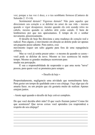 voz; porque a tua voz é doce, e o teu semblante formoso (Cantares de
Salomão 2: 13-14).
Sentimental demais? Vigoroso demais? Não para aqueles que
direcionam seu coração a se deleitar no amor da sua vida - mesmo
quando o vigor desaparece, mesmo quando ela está usando rolos no
cabelo, mesmo quando os cabelos dele estão caindo. É hora de
lembrarmos por que nos apaixonamos. É tempo de rir e sonhar
novamente, prazerosamente.
O desafio de hoje lhe direciona a uma mudança de coração real e
radical. Para alguns, o movimento em direção ao deleite pode ser apenas
um pequeno passo adiante. Para outros, esse
movimento requer um salto gigante para fora de uma repugnância
crônica.
Mas se você já sentiu prazer antes - o mesmo de quando se casou -
você pode se deleitar de novo. Mesmo se isso aconteceu há muito
tempo. Mesmo se grandes mudanças ocorreram para
mudar sua percepção.
É sua a responsabilidade de reaprender o que ama nesta "nova"
pessoa, para quem você se prometeu para sempre.
≈ Desafio de hoje ≈
Propositadamente, negligencie uma atividade que normalmente faria.
Para gastar um tempo de qualidade com o seu cônjuge. Faça algo que ele
amaria fazer, ou um projeto que ele gostaria muito de realizar. Apenas
estejam juntos.
- Anote aqui quando o desafio de hoje estiver completo.
Do que você decidiu abrir mão? O que vocês fizeram juntos? Como foi
que aconteceu? Que novas coisas você aprendeu (ou reaprendeu) a
respeito do seu cônjuge?
__________________________________________________________
__________________________________________________________
__________________________________________________________
__________________________________________________________
__________________________________________________________
__________________________________________________________
 