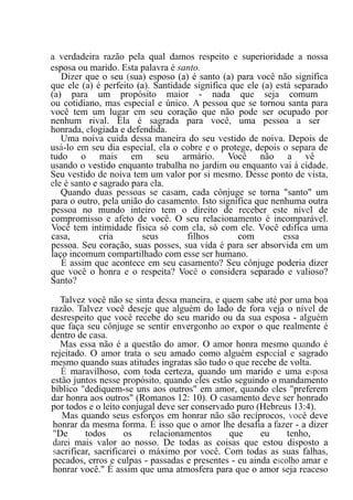 a verdadeira razão pela qual damos respeito e superioridade a nossa
esposa ou marido. Esta palavra é santo.
Dizer que o seu (sua) esposo (a) é santo (a) para você não significa
que ele (a) é perfeito (a). Santidade significa que ele (a) está separado
(a) para um propósito maior - nada que seja comum
ou cotidiano, mas especial e único. A pessoa que se tornou santa para
você tem um lugar em seu coração que não pode ser ocupado por
nenhum rival. Ela é sagrada para você, uma pessoa a ser
honrada, elogiada e defendida.
Uma noiva cuida dessa maneira do seu vestido de noiva. Depois de
usá-lo em seu dia especial, ela o cobre e o protege, depois o separa de
tudo o mais em seu armário. Você não a vê
usando o vestido enquanto trabalha no jardim ou enquanto vai à cidade.
Seu vestido de noiva tem um valor por si mesmo. Desse ponto de vista,
ele é santo e sagrado para ela.
Quando duas pessoas se casam, cada cônjuge se torna "santo" um
para o outro, pela união do casamento. Isto significa que nenhuma outra
pessoa no mundo inteiro tem o direito de receber este nível de
compromisso e afeto de você. O seu relacionamento é incomparável.
Você tem intimidade física só com ela, só com ele. Você edifica uma
casa, cria seus filhos com essa
pessoa. Seu coração, suas posses, sua vida é para ser absorvida em um
laço incomum compartilhado com esse ser humano.
É assim que acontece em seu casamento? Seu cônjuge poderia dizer
que você o honra e o respeita? Você o considera separado e valioso?
Santo?
Talvez você não se sinta dessa maneira, e quem sabe até por uma boa
razão. Talvez você deseje que alguém do lado de fora veja o nível de
desrespeito que você recebe do seu marido ou da sua esposa - alguém
que faça seu cônjuge se sentir envergonho ao expor o que realmente é
dentro de casa.
Mas essa não é a questão do amor. O amor honra mesmo quando é
rejeitado. O amor trata o seu amado como alguém especial e sagrado
mesmo quando suas atitudes ingratas são tudo o que recebe de volta.
É maravilhoso, com toda certeza, quando um marido e uma esposa
estão juntos nesse propósito, quando eles estão seguindo o mandamento
bíblico "dediquem-se uns aos outros" em amor, quando eles "preferem
dar honra aos outros" (Romanos 12: 10). O casamento deve ser honrado
por todos e o leito conjugal deve ser conservado puro (Hebreus 13:4).
Mas quando seus esforços em honrar não são recíprocos, você deve
honrar da mesma forma. É isso que o amor lhe desafia a fazer - a dizer
"De todos os relacionamentos que eu tenho,
darei mais valor ao nosso. De todas as coisas que estou disposto a
sacrificar, sacrificarei o máximo por você. Com todas as suas falhas,
pecados, erros e culpas - passadas e presentes - eu ainda escolho amar e
honrar você." É assim que uma atmosfera para que o amor seja reaceso
 