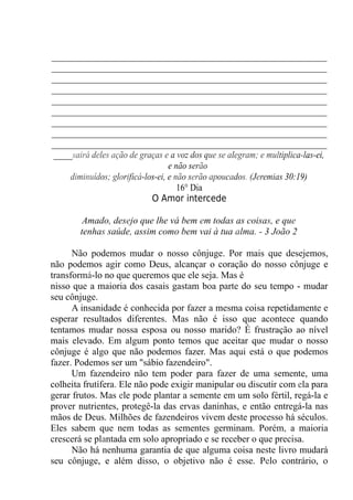 __________________________________________________________
__________________________________________________________
__________________________________________________________
__________________________________________________________
__________________________________________________________
__________________________________________________________
__________________________________________________________
__________________________________________________________
__________________________________________________________
____sairá deles ação de graças e a voz dos que se alegram; e multiplica-las-ei,
e não serão
diminuídos; glorificá-los-ei, e não serão apoucados. (Jeremias 30:19)
16° Dia
O Amor intercede
Amado, desejo que lhe vá bem em todas as coisas, e que
tenhas saúde, assim como bem vai à tua alma. - 3 João 2
Não podemos mudar o nosso cônjuge. Por mais que desejemos,
não podemos agir como Deus, alcançar o coração do nosso cônjuge e
transformá-lo no que queremos que ele seja. Mas é
nisso que a maioria dos casais gastam boa parte do seu tempo - mudar
seu cônjuge.
A insanidade é conhecida por fazer a mesma coisa repetidamente e
esperar resultados diferentes. Mas não é isso que acontece quando
tentamos mudar nossa esposa ou nosso marido? É frustração ao nível
mais elevado. Em algum ponto temos que aceitar que mudar o nosso
cônjuge é algo que não podemos fazer. Mas aqui está o que podemos
fazer. Podemos ser um "sábio fazendeiro".
Um fazendeiro não tem poder para fazer de uma semente, uma
colheita frutífera. Ele não pode exigir manipular ou discutir com ela para
gerar frutos. Mas ele pode plantar a semente em um solo fértil, regá-la e
prover nutrientes, protegê-la das ervas daninhas, e então entregá-la nas
mãos de Deus. Milhões de fazendeiros vivem deste processo há séculos.
Eles sabem que nem todas as sementes germinam. Porém, a maioria
crescerá se plantada em solo apropriado e se receber o que precisa.
Não há nenhuma garantia de que alguma coisa neste livro mudará
seu cônjuge, e além disso, o objetivo não é esse. Pelo contrário, o
 