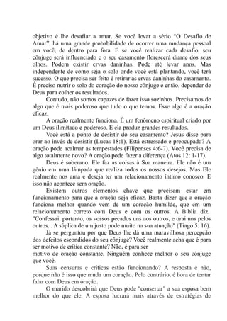 objetivo é lhe desafiar a amar. Se você levar a sério “O Desafio de
Amar”, há uma grande probabilidade de ocorrer uma mudança pessoal
em você, de dentro para fora. E se você realizar cada desafio, seu
cônjuge será influenciado e o seu casamento florescerá diante dos seus
olhos. Podem existir ervas daninhas. Pode até levar anos. Mas
independente de como seja o solo onde você está plantando, você terá
sucesso. O que precisa ser feito é retirar as ervas daninhas do casamento.
É preciso nutrir o solo do coração do nosso cônjuge e então, depender de
Deus para colher os resultados.
Contudo, não somos capazes de fazer isso sozinhos. Precisamos de
algo que é mais poderoso que tudo o que temos. Esse algo é a oração
eficaz.
A oração realmente funciona. É um fenômeno espiritual criado por
um Deus ilimitado e poderoso. E ela produz grandes resultados.
Você está a ponto de desistir do seu casamento? Jesus disse para
orar ao invés de desistir (Lucas 18:1). Está estressado e preocupado? A
oração pode acalmar as tempestades (Filipenses 4:6-7). Você precisa de
algo totalmente novo? A oração pode fazer a diferença (Atos 12: 1-17).
Deus é soberano. Ele faz as coisas à Sua maneira. Ele não é um
gênio em uma lâmpada que realiza todos os nossos desejos. Mas Ele
realmente nos ama e deseja ter um relacionamento íntimo conosco. E
isso não acontece sem oração.
Existem outros elementos chave que precisam estar em
funcionamento para que a oração seja eficaz. Basta dizer que a oração
funciona melhor quando vem de um coração humilde, que em um
relacionamento correto com Deus e com os outros. A Bíblia diz,.
"Confessai, portanto, os vossos pecados uns aos outros, e orai uns pelos
outros... A súplica de um justo pode muito na sua atuação" (Tiago 5: 16).
Já se perguntou por que Deus lhe dá uma maravilhosa percepção
dos defeitos escondidos do seu cônjuge? Você realmente acha que é para
ser motivo de crítica constante? Não, é para ser
motivo de oração constante. Ninguém conhece melhor o seu cônjuge
que você.
Suas censuras e críticas estão funcionando? A resposta é não,
porque não é isso que muda um coração. Pelo contrário, é hora de tentar
falar com Deus em oração.
O marido descobrirá que Deus pode "consertar" a sua esposa bem
melhor do que ele. A esposa lucrará mais através de estratégias de
 
