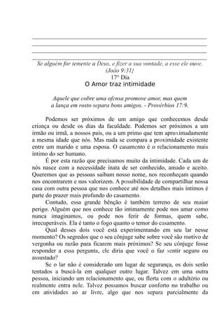 __________________________________________________________
__________________________________________________________
__________________________________________________________
__________________________________________________________
Se alguém for temente a Deus, e fizer a sua vontade, a esse ele ouve.
(Joâo 9:31}
17° Dia
O Amor traz intimidade
Aquele que cobre uma ofensa promove amor, mas quem
a lança em rosto separa bons amigos. - Provérbios 17:9.
Podemos ser próximos de um amigo que conhecemos desde
criança ou desde os dias da faculdade. Podemos ser próximos a um
irmão ou irmã, a nossos pais, ou a um primo que tem aproximadamente
a mesma idade que nós. Mas nada se compara a proximidade existente
entre um marido e uma esposa. O casamento é o relacionamento mais
íntimo do ser humano.
É por esta razão que precisamos muito da intimidade. Cada um de
nós nasce com a necessidade inata de ser conhecido, amado e aceito.
Queremos que as pessoas saibam nosso nome, nos reconheçam quando
nos encontrarem e nos valorizem. A possibilidade de compartilhar nossa
casa com outra pessoa que nos conhece até nos detalhes mais íntimos é
parte do prazer mais profundo do casamento.
Contudo, essa grande bênção é também terreno de seu maior
perigo. Alguém que nos conhece tão intimamente pode nos amar como
nunca imaginamos, ou pode nos ferir de formas, quem sabe,
irrecuperáveis. Ela é tanto o fogo quanto o temor do casamento.
Qual desses dois você está experimentando em seu lar nesse
momento? Os segredos que o seu cônjuge sabe sobre você são motivo de
vergonha ou razão para ficarem mais próximos? Se seu cônjuge fosse
responder a essa pergunta, ele diria que você o faz sentir seguro ou
assustado?
Se o lar não é considerado um lugar de segurança, os dois serão
tentados a buscá-la em qualquer outro lugar. Talvez em uma outra
pessoa, iniciando um relacionamento que, ou flerta com o adultério ou
realmente entra nele. Talvez possamos buscar conforto no trabalho ou
em atividades ao ar livre, algo que nos separa parcialmente da
 