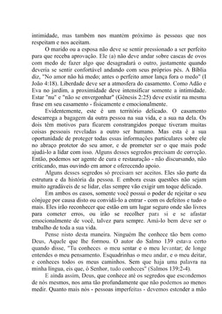 intimidade, mas também nos mantém próximo às pessoas que nos
respeitam e nos aceitam.
O marido ou a esposa não deve se sentir pressionado a ser perfeito
para que receba aprovação. Ele (a) não deve andar sobre cascas de ovos
com medo de fazer algo que desagradará o outro, justamente quando
deveria se sentir confortável andando com seus próprios pés. A Bíblia
diz, "No amor não há medo; antes o perfeito amor lança fora o medo" (I
João 4:18). Liberdade deve ser a atmosfera do casamento. Como Adão e
Eva no jardim, a proximidade deve intensificar somente a intimidade.
Estar "nu" e "não se envergonhar" (Gênesis 2:25) deve existir na mesma
frase em seu casamento - fisicamente e emocionalmente.
Evidentemente, este é um território delicado. O casamento
descarrega a bagagem da outra pessoa na sua vida, e a sua na dela. Os
dois têm motivos para ficarem constrangidos porque tiveram muitas
coisas pessoais reveladas a outro ser humano. Mas esta é a sua
oportunidade de proteger todas essas informações particulares sobre ele
no abraço protetor do seu amor, e de prometer ser o que mais pode
ajudá-lo a lidar com isso. Alguns desses segredos precisam de correção.
Então, podemos ser agente de cura e restauração - não discursando, não
criticando, mas ouvindo em amor e oferecendo apoio.
Alguns desses segredos só precisam ser aceitos. Eles são parte da
estrutura e da história da pessoa. E embora essas questões não sejam
muito agradáveis de se lidar, elas sempre vão exigir um toque delicado.
Em ambos os casos, somente você possui o poder de rejeitar o seu
cônjuge por causa disto ou convidá-lo a entrar - com os defeitos e tudo o
mais. Eles irão reconhecer que estão em um lugar seguro onde são livres
para cometer erros, ou irão se recolher para si e se afastar
emocionalmente de você, talvez para sempre. Amá-lo bem deve ser o
trabalho de toda a sua vida.
Pense nisto desta maneira. Ninguém lhe conhece tão bem como
Deus, Aquele que lhe formou. O autor do Salmo 139 estava certo
quando disse, "Tu conheces. o meu sentar e o meu levantar; de longe
entendes o meu pensamento. Esquadrinhas o meu andar, e o meu deitar,
e conheces todos os meus caminhos. Sem que haja uma palavra na
minha língua, eis que, ó Senhor, tudo conheces" (Salmos 139:2-4).
E ainda assim, Deus, que conhece até os segredos que escondemos
de nós mesmos, nos ama tão profundamente que não podemos ao menos
medir. Quanto mais nós - pessoas imperfeitas - devemos estender a mão
 