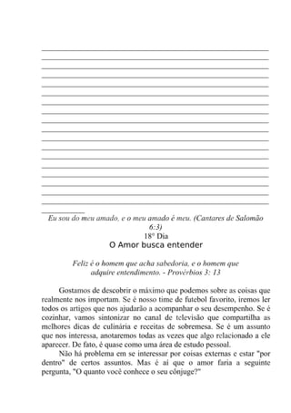__________________________________________________________
__________________________________________________________
__________________________________________________________
__________________________________________________________
__________________________________________________________
__________________________________________________________
__________________________________________________________
__________________________________________________________
__________________________________________________________
__________________________________________________________
__________________________________________________________
__________________________________________________________
__________________________________________________________
__________________________________________________________
__________________________________________________________
__________________________________________________________
__________________________________________________________
__________________________________________________________
___________
Eu sou do meu amado, e o meu amado é meu. (Cantares de Salomão
6:3)
18° Dia
O Amor busca entender
Feliz é o homem que acha sabedoria, e o homem que
adquire entendimento. - Provérbios 3: 13
Gostamos de descobrir o máximo que podemos sobre as coisas que
realmente nos importam. Se é nosso time de futebol favorito, iremos ler
todos os artigos que nos ajudarão a acompanhar o seu desempenho. Se é
cozinhar, vamos sintonizar no canal de televisão que compartilha as
melhores dicas de culinária e receitas de sobremesa. Se é um assunto
que nos interessa, anotaremos todas as vezes que algo relacionado a ele
aparecer. De fato, é quase como uma área de estudo pessoal.
Não há problema em se interessar por coisas externas e estar "por
dentro" de certos assuntos. Mas é aí que o amor faria a seguinte
pergunta, "O quanto você conhece o seu cônjuge?"
 