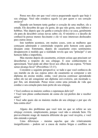 Pense nos dias em que você estava paquerando aquele que hoje é
seu cônjuge. Você não estudava aquele (a) por quem o seu coração
ansiava?
Quando um homem tenta ganhar o coração de uma mulher, ele a
estuda. Ele descobre do que ela gosta, do que não gosta, seus hábitos e
hobbies. Mas depois que ele ganha o coração dela e se casa, geralmente
ele para de descobrir coisas novas sobre ela. O mistério e o desafio de
conhecê-la parece menos fascinante e ele vê seus interesses deslocados
para outras áreas.
Isto também acontece, em muitos casos, com as mulheres que
começam admirando e construindo respeito pelo homem com quem
desejam estar. Entretanto, depois do casamento estes sentimentos
desaparecem à medida que a realidade revela que seu "príncipe" é um
homem falho e imperfeito,
Mas mesmo depois do casamento, existem coisas que precisam ser
descobertas a respeito do seu cônjuge. E esse conhecimento os
aproximará. Você pode até obter favor aos olhos da sua esposa. "O bom
senso alcança favor" (Provérbios 13:15).
Considere a seguinte perspectiva: se tudo o que você conheceu do
seu marido ou da sua esposa antes do casamento se comparar a um
diploma do ensino médio, então, você precisa continuar aprendendo
sobre ele (a) até conquistar um diploma universitário, um mestrado e,
por fim, um doutorado. Pense nisso como uma jornada de vida que
conduz o seu coração para mais perto do seu cônjuge.
• Você conhece os maiores sonhos e esperanças dele (a)?
• Você tem pleno conhecimento de como ele (a) prefere dar e receber
amor?
• Você sabe quais são os maiores medos do seu cônjuge e por que ele
luta contra eles?
Alguns dos problemas que você tem no que se refere ao seu
cônjuge existem, simplesmente, porque você não o entende bem. Ele
provavelmente reage de maneira diferente da que você reagiria, e você
não entende o porquê.
Estas diferenças - mesmo aquelas que são relativamente
insignificantes - podem ser a causa de muitas brigas e conflitos no
 