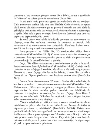 casamento. Isto acontece porque, como diz a Bíblia, temos a tendência
de "difamar" as coisas que não entendemos (Judas 10).
Existe uma razão para cada gosto ou preferência do seu cônjuge.
Cada nuance no caráter dele tem uma história. Cada elemento de quem
ele é, como ele pensa e com o que se parece é baseado em uma série de
princípios que, na maioria das vezes, só fazem sentido para a pessoa que
o apóia. Mas vale a pena o tempo investido em descobrir por que seu
esposo ou esposa é do jeito que é.
Se você perder o nível de intimidade que uma vez teve com o seu
cônjuge, uma das melhores maneiras de destravar o coração dele
novamente é se comprometer em conhecê-lo. Estude-o. Leia-o como
você lê um livro que está tentando compreender.
Faça perguntas. A Bíblia diz, "O ouvido dos sábios busca
conhecimento" (Provérbios 18:15). O amor toma a iniciativa de começar
a conversa. Para que seu companheiro possa se abrir, ele precisa saber
que seu desejo de entendê-lo é real e genuíno.
Ouça. "Os sábios entesouram o conhecimento; porém a boca do
insensato é uma destruição iminente" (Provérbios 10:14). O objetivo de
conhecer o seu cônjuge é ouvi-lo, não dizer a ele tudo o que pensa.
Mesmo se o seu cônjuge não for muito falante, o amor lhe convida a
descobrir as "águas profundas que habitam dentro dele (Provérbios
20:5).
Peça a Deus discernimento. "Porque o Senhor dá a sabedoria; da
sua boca procedem o conhecimento e o entendimento" (Provérbios 2:6).
Coisas como diferenças de gênero, antigos problemas familiares e
experiências de vida variadas podem encobrir sua habilidade de
conhecer o coração e as motivações do seu cônjuge. Mas Deus é
generoso em sabedoria. O Senhor lhe mostrará o que você precisa para
saber como amar mais o seu cônjuge.
"Com a sabedoria se edifica a casa, e com o entendimento ela se
estabelece; e pelo conhecimento se encherão as câmaras de todas as
riquezas preciosas e deleitáveis" (Provérbios 24:3-4). Existe uma
profundidade de beleza e significado em sua esposa ou seu marido que
irá lhe maravilhar a proporção que você descobre mais. Deseje conhecer
essa pessoa mais do que você conhece. Faça dele (a) a sua área de
estudo escolhida, e você preencherá a sua casa com o tipo de riqueza que
só pode ser proporcionada pelo amor.
 