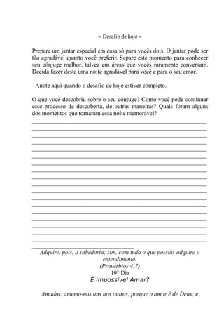 ≈ Desafio de hoje ≈
Prepare um jantar especial em casa só para vocês dois. O jantar pode ser
tão agradável quanto você preferir. Separe este momento para conhecer
seu cônjuge melhor, talvez em áreas que vocês raramente conversam.
Decida fazer desta uma noite agradável para você e para o seu amor.
- Anote aqui quando o desafio de hoje estiver completo.
O que você descobriu sobre o seu cônjuge? Como você pode continuar
esse processo de descoberta, de outras maneiras? Quais foram alguns
dos momentos que tornaram essa noite memorável?
__________________________________________________________
__________________________________________________________
__________________________________________________________
__________________________________________________________
__________________________________________________________
__________________________________________________________
__________________________________________________________
__________________________________________________________
__________________________________________________________
__________________________________________________________
__________________________________________________________
__________________________________________________________
__________________________________________________________
__________________________________________________________
__________________________________________________________
__________________________________________________________
__________________________________________________________
__________________________________________________________
__________________________________
Adquire, pois, a sabedoria; sim, com tudo o que possuis adquire o
entendimento.
(Provérbios 4:7)
19° Dia
É impossível Amar?
Amados, amemo-nos uns aos outros, porque o amor é de Deus; e
 